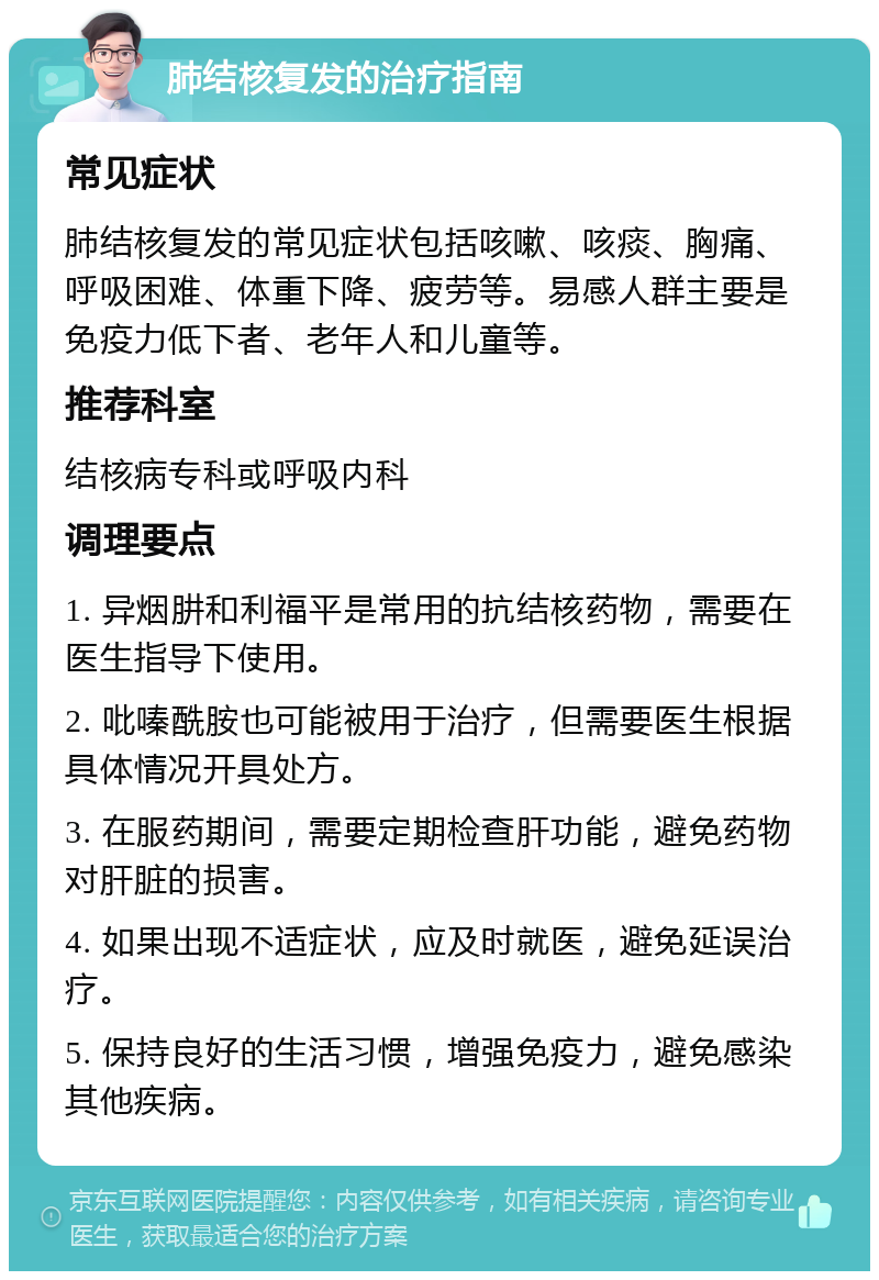 肺结核复发的治疗指南 常见症状 肺结核复发的常见症状包括咳嗽、咳痰、胸痛、呼吸困难、体重下降、疲劳等。易感人群主要是免疫力低下者、老年人和儿童等。 推荐科室 结核病专科或呼吸内科 调理要点 1. 异烟肼和利福平是常用的抗结核药物，需要在医生指导下使用。 2. 吡嗪酰胺也可能被用于治疗，但需要医生根据具体情况开具处方。 3. 在服药期间，需要定期检查肝功能，避免药物对肝脏的损害。 4. 如果出现不适症状，应及时就医，避免延误治疗。 5. 保持良好的生活习惯，增强免疫力，避免感染其他疾病。