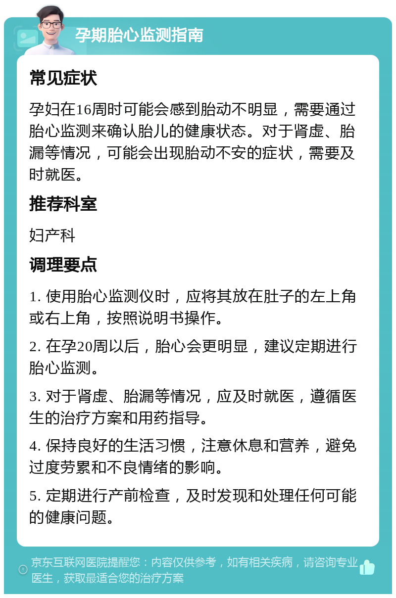 孕期胎心监测指南 常见症状 孕妇在16周时可能会感到胎动不明显，需要通过胎心监测来确认胎儿的健康状态。对于肾虚、胎漏等情况，可能会出现胎动不安的症状，需要及时就医。 推荐科室 妇产科 调理要点 1. 使用胎心监测仪时，应将其放在肚子的左上角或右上角，按照说明书操作。 2. 在孕20周以后，胎心会更明显，建议定期进行胎心监测。 3. 对于肾虚、胎漏等情况，应及时就医，遵循医生的治疗方案和用药指导。 4. 保持良好的生活习惯，注意休息和营养，避免过度劳累和不良情绪的影响。 5. 定期进行产前检查，及时发现和处理任何可能的健康问题。