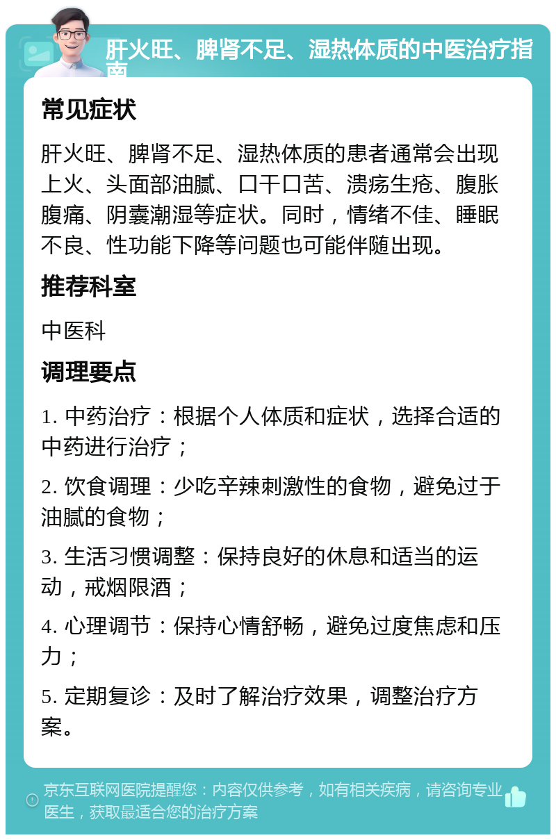 肝火旺、脾肾不足、湿热体质的中医治疗指南 常见症状 肝火旺、脾肾不足、湿热体质的患者通常会出现上火、头面部油腻、口干口苦、溃疡生疮、腹胀腹痛、阴囊潮湿等症状。同时，情绪不佳、睡眠不良、性功能下降等问题也可能伴随出现。 推荐科室 中医科 调理要点 1. 中药治疗：根据个人体质和症状，选择合适的中药进行治疗； 2. 饮食调理：少吃辛辣刺激性的食物，避免过于油腻的食物； 3. 生活习惯调整：保持良好的休息和适当的运动，戒烟限酒； 4. 心理调节：保持心情舒畅，避免过度焦虑和压力； 5. 定期复诊：及时了解治疗效果，调整治疗方案。