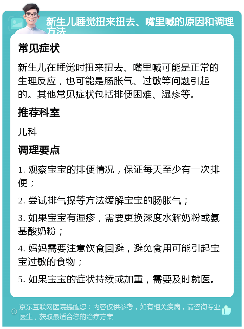 新生儿睡觉扭来扭去、嘴里喊的原因和调理方法 常见症状 新生儿在睡觉时扭来扭去、嘴里喊可能是正常的生理反应，也可能是肠胀气、过敏等问题引起的。其他常见症状包括排便困难、湿疹等。 推荐科室 儿科 调理要点 1. 观察宝宝的排便情况，保证每天至少有一次排便； 2. 尝试排气操等方法缓解宝宝的肠胀气； 3. 如果宝宝有湿疹，需要更换深度水解奶粉或氨基酸奶粉； 4. 妈妈需要注意饮食回避，避免食用可能引起宝宝过敏的食物； 5. 如果宝宝的症状持续或加重，需要及时就医。