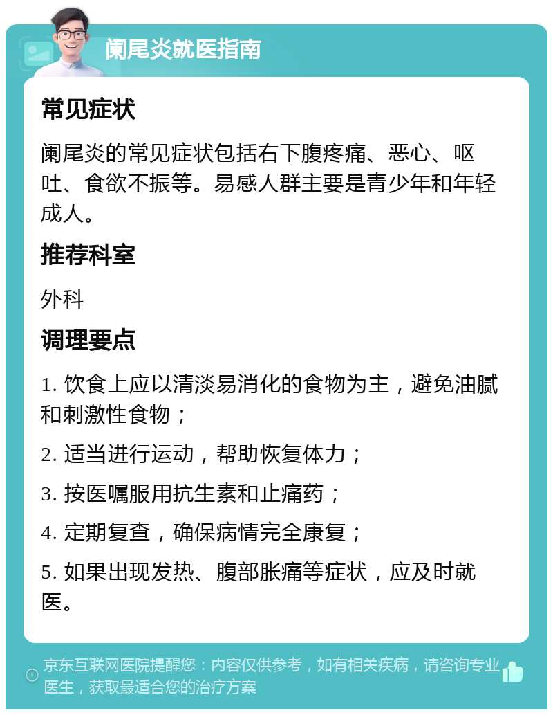 阑尾炎就医指南 常见症状 阑尾炎的常见症状包括右下腹疼痛、恶心、呕吐、食欲不振等。易感人群主要是青少年和年轻成人。 推荐科室 外科 调理要点 1. 饮食上应以清淡易消化的食物为主，避免油腻和刺激性食物； 2. 适当进行运动，帮助恢复体力； 3. 按医嘱服用抗生素和止痛药； 4. 定期复查，确保病情完全康复； 5. 如果出现发热、腹部胀痛等症状，应及时就医。