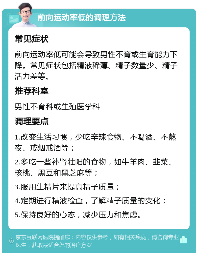 前向运动率低的调理方法 常见症状 前向运动率低可能会导致男性不育或生育能力下降。常见症状包括精液稀薄、精子数量少、精子活力差等。 推荐科室 男性不育科或生殖医学科 调理要点 1.改变生活习惯，少吃辛辣食物、不喝酒、不熬夜、戒烟戒酒等； 2.多吃一些补肾壮阳的食物，如牛羊肉、韭菜、核桃、黑豆和黑芝麻等； 3.服用生精片来提高精子质量； 4.定期进行精液检查，了解精子质量的变化； 5.保持良好的心态，减少压力和焦虑。