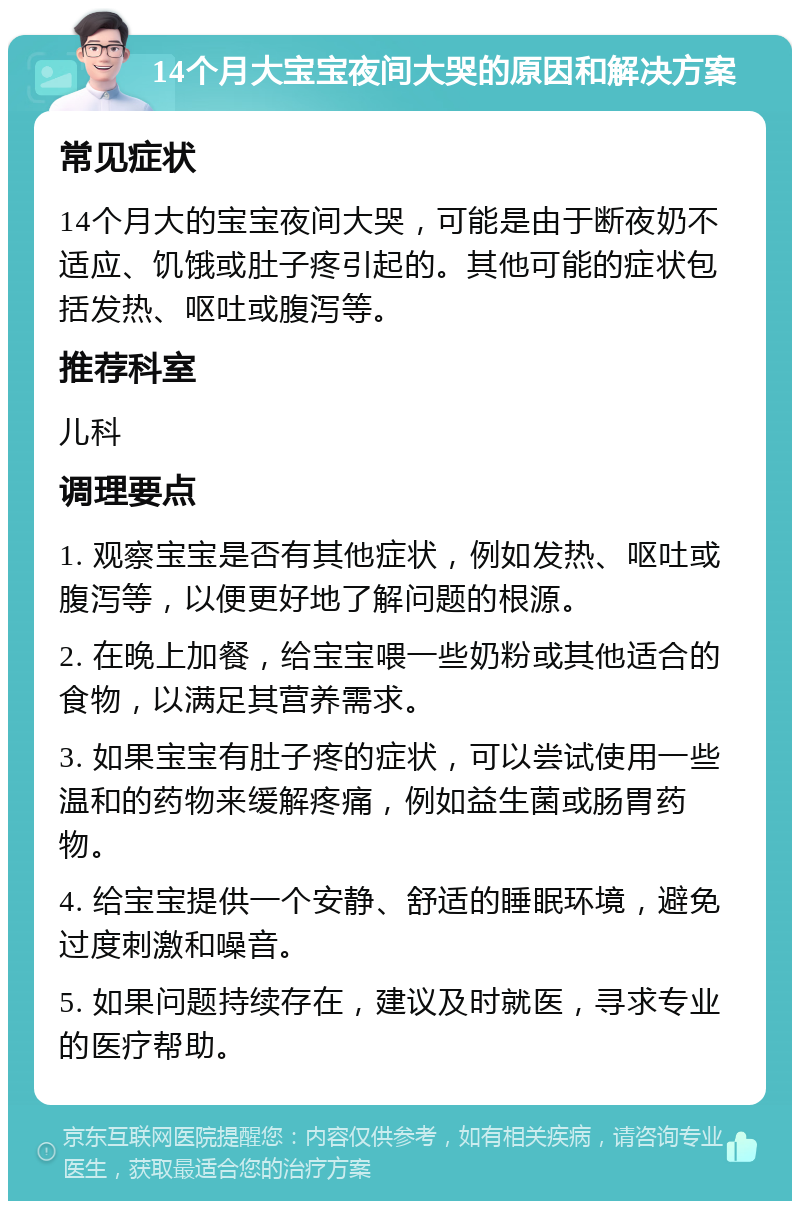 14个月大宝宝夜间大哭的原因和解决方案 常见症状 14个月大的宝宝夜间大哭，可能是由于断夜奶不适应、饥饿或肚子疼引起的。其他可能的症状包括发热、呕吐或腹泻等。 推荐科室 儿科 调理要点 1. 观察宝宝是否有其他症状，例如发热、呕吐或腹泻等，以便更好地了解问题的根源。 2. 在晚上加餐，给宝宝喂一些奶粉或其他适合的食物，以满足其营养需求。 3. 如果宝宝有肚子疼的症状，可以尝试使用一些温和的药物来缓解疼痛，例如益生菌或肠胃药物。 4. 给宝宝提供一个安静、舒适的睡眠环境，避免过度刺激和噪音。 5. 如果问题持续存在，建议及时就医，寻求专业的医疗帮助。