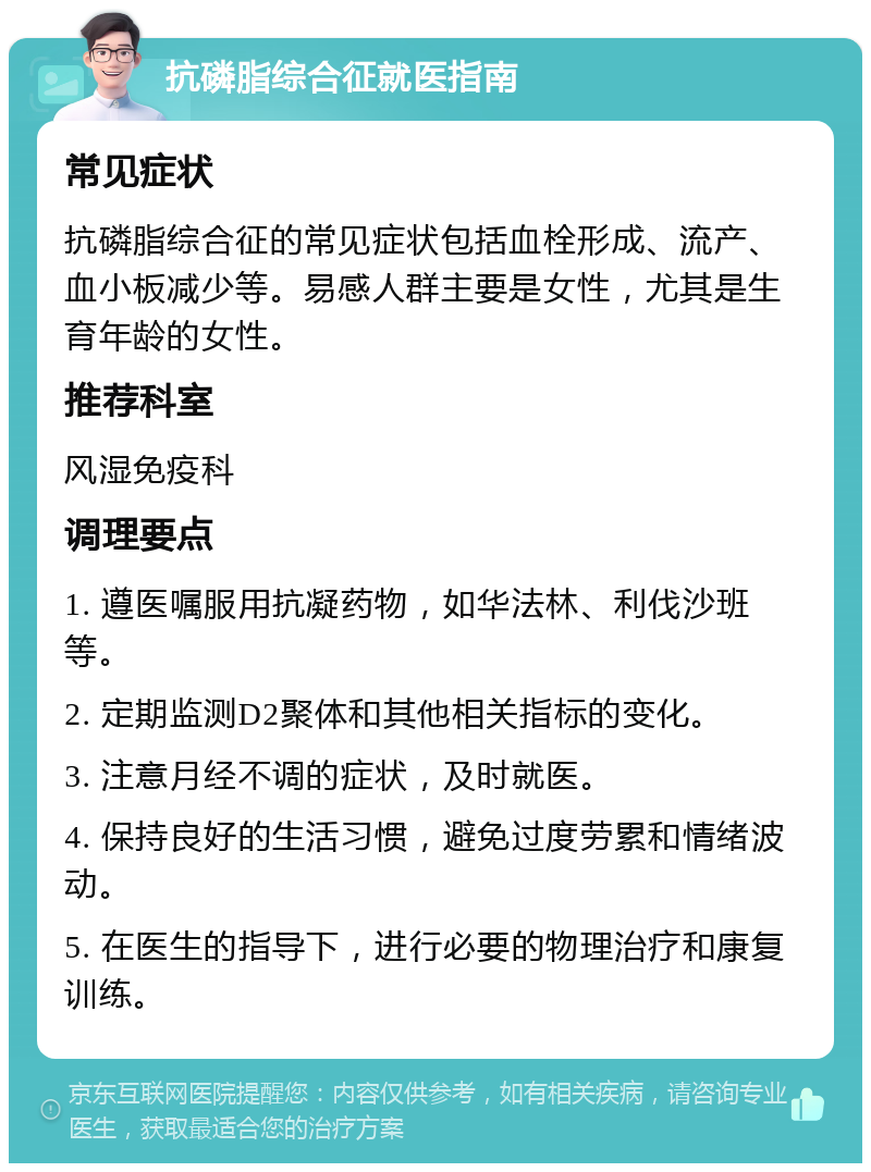 抗磷脂综合征就医指南 常见症状 抗磷脂综合征的常见症状包括血栓形成、流产、血小板减少等。易感人群主要是女性，尤其是生育年龄的女性。 推荐科室 风湿免疫科 调理要点 1. 遵医嘱服用抗凝药物，如华法林、利伐沙班等。 2. 定期监测D2聚体和其他相关指标的变化。 3. 注意月经不调的症状，及时就医。 4. 保持良好的生活习惯，避免过度劳累和情绪波动。 5. 在医生的指导下，进行必要的物理治疗和康复训练。