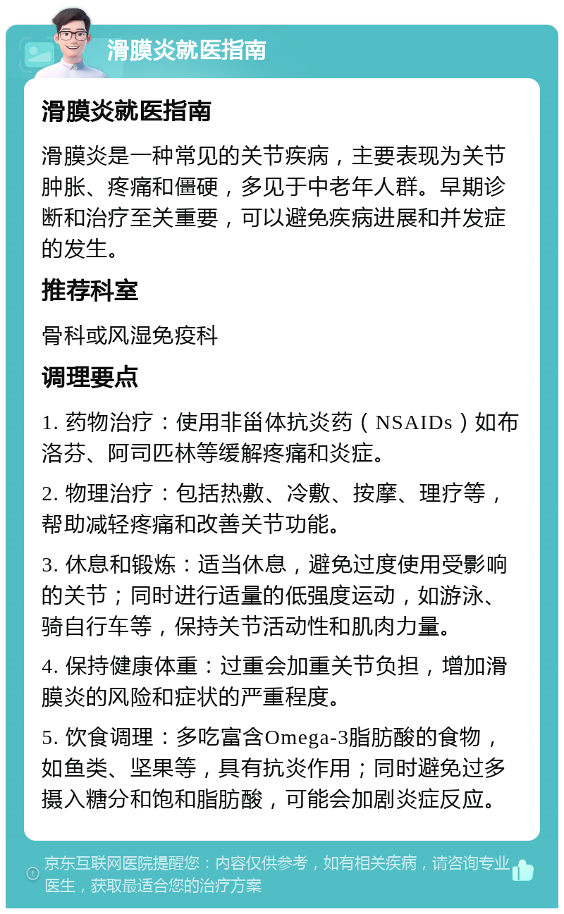 滑膜炎就医指南 滑膜炎就医指南 滑膜炎是一种常见的关节疾病，主要表现为关节肿胀、疼痛和僵硬，多见于中老年人群。早期诊断和治疗至关重要，可以避免疾病进展和并发症的发生。 推荐科室 骨科或风湿免疫科 调理要点 1. 药物治疗：使用非甾体抗炎药（NSAIDs）如布洛芬、阿司匹林等缓解疼痛和炎症。 2. 物理治疗：包括热敷、冷敷、按摩、理疗等，帮助减轻疼痛和改善关节功能。 3. 休息和锻炼：适当休息，避免过度使用受影响的关节；同时进行适量的低强度运动，如游泳、骑自行车等，保持关节活动性和肌肉力量。 4. 保持健康体重：过重会加重关节负担，增加滑膜炎的风险和症状的严重程度。 5. 饮食调理：多吃富含Omega-3脂肪酸的食物，如鱼类、坚果等，具有抗炎作用；同时避免过多摄入糖分和饱和脂肪酸，可能会加剧炎症反应。