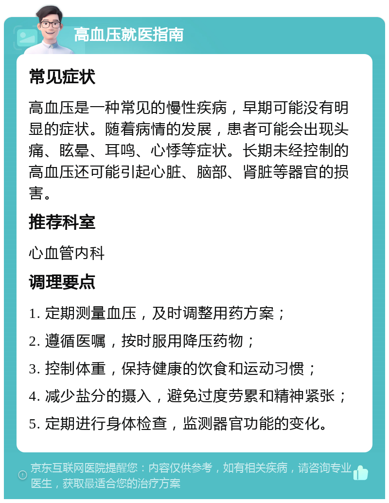 高血压就医指南 常见症状 高血压是一种常见的慢性疾病，早期可能没有明显的症状。随着病情的发展，患者可能会出现头痛、眩晕、耳鸣、心悸等症状。长期未经控制的高血压还可能引起心脏、脑部、肾脏等器官的损害。 推荐科室 心血管内科 调理要点 1. 定期测量血压，及时调整用药方案； 2. 遵循医嘱，按时服用降压药物； 3. 控制体重，保持健康的饮食和运动习惯； 4. 减少盐分的摄入，避免过度劳累和精神紧张； 5. 定期进行身体检查，监测器官功能的变化。