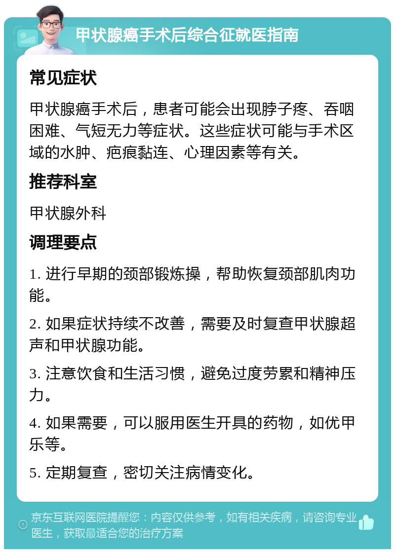 甲状腺癌手术后综合征就医指南 常见症状 甲状腺癌手术后，患者可能会出现脖子疼、吞咽困难、气短无力等症状。这些症状可能与手术区域的水肿、疤痕黏连、心理因素等有关。 推荐科室 甲状腺外科 调理要点 1. 进行早期的颈部锻炼操，帮助恢复颈部肌肉功能。 2. 如果症状持续不改善，需要及时复查甲状腺超声和甲状腺功能。 3. 注意饮食和生活习惯，避免过度劳累和精神压力。 4. 如果需要，可以服用医生开具的药物，如优甲乐等。 5. 定期复查，密切关注病情变化。