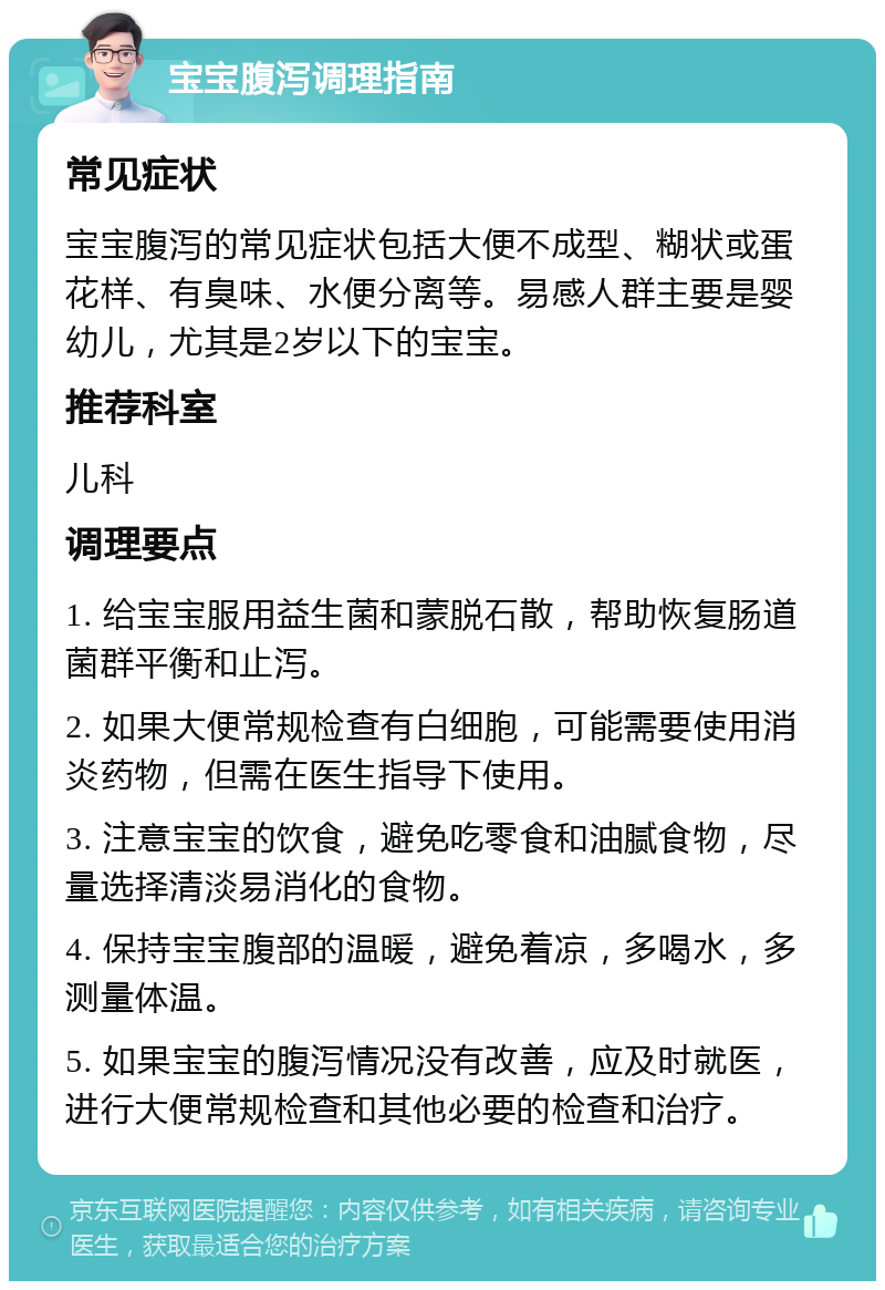 宝宝腹泻调理指南 常见症状 宝宝腹泻的常见症状包括大便不成型、糊状或蛋花样、有臭味、水便分离等。易感人群主要是婴幼儿，尤其是2岁以下的宝宝。 推荐科室 儿科 调理要点 1. 给宝宝服用益生菌和蒙脱石散，帮助恢复肠道菌群平衡和止泻。 2. 如果大便常规检查有白细胞，可能需要使用消炎药物，但需在医生指导下使用。 3. 注意宝宝的饮食，避免吃零食和油腻食物，尽量选择清淡易消化的食物。 4. 保持宝宝腹部的温暖，避免着凉，多喝水，多测量体温。 5. 如果宝宝的腹泻情况没有改善，应及时就医，进行大便常规检查和其他必要的检查和治疗。