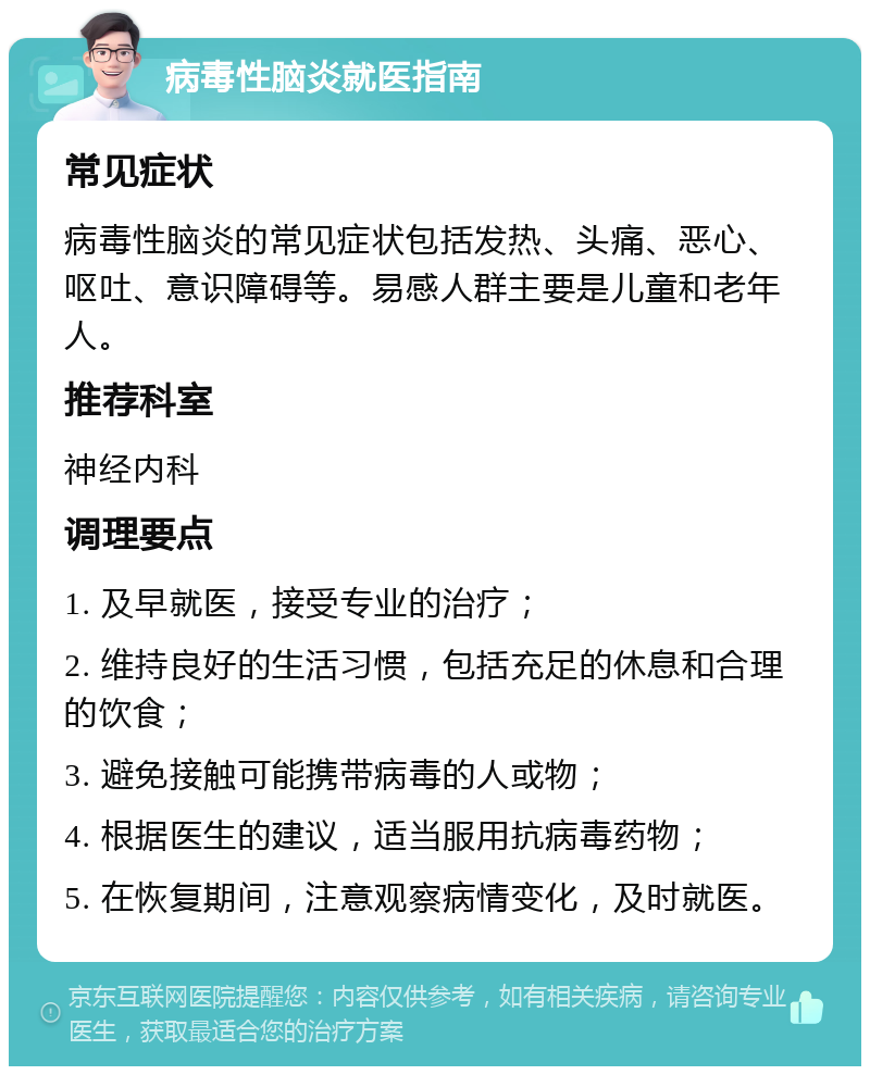 病毒性脑炎就医指南 常见症状 病毒性脑炎的常见症状包括发热、头痛、恶心、呕吐、意识障碍等。易感人群主要是儿童和老年人。 推荐科室 神经内科 调理要点 1. 及早就医，接受专业的治疗； 2. 维持良好的生活习惯，包括充足的休息和合理的饮食； 3. 避免接触可能携带病毒的人或物； 4. 根据医生的建议，适当服用抗病毒药物； 5. 在恢复期间，注意观察病情变化，及时就医。