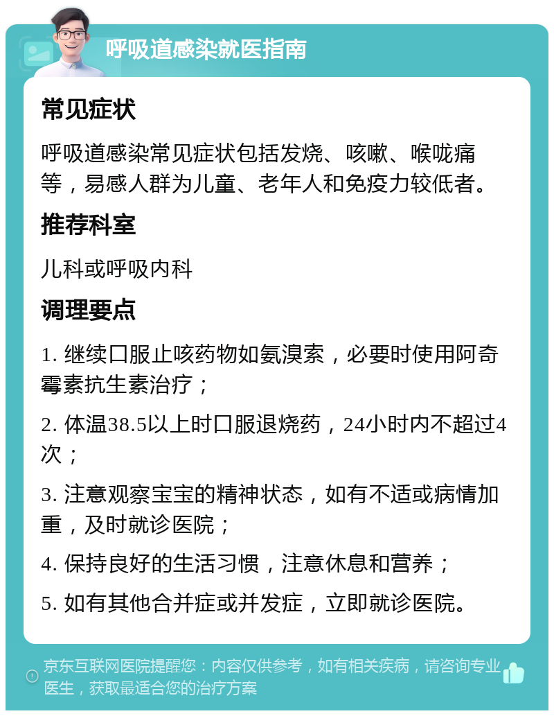 呼吸道感染就医指南 常见症状 呼吸道感染常见症状包括发烧、咳嗽、喉咙痛等，易感人群为儿童、老年人和免疫力较低者。 推荐科室 儿科或呼吸内科 调理要点 1. 继续口服止咳药物如氨溴索，必要时使用阿奇霉素抗生素治疗； 2. 体温38.5以上时口服退烧药，24小时内不超过4次； 3. 注意观察宝宝的精神状态，如有不适或病情加重，及时就诊医院； 4. 保持良好的生活习惯，注意休息和营养； 5. 如有其他合并症或并发症，立即就诊医院。