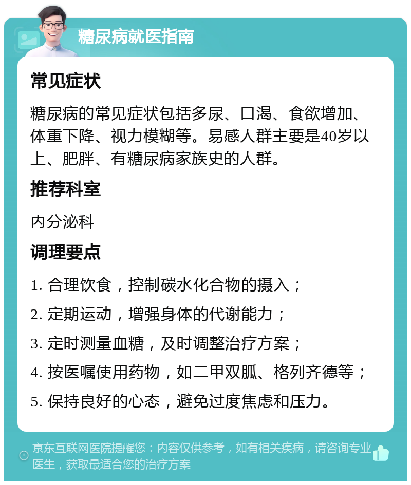 糖尿病就医指南 常见症状 糖尿病的常见症状包括多尿、口渴、食欲增加、体重下降、视力模糊等。易感人群主要是40岁以上、肥胖、有糖尿病家族史的人群。 推荐科室 内分泌科 调理要点 1. 合理饮食，控制碳水化合物的摄入； 2. 定期运动，增强身体的代谢能力； 3. 定时测量血糖，及时调整治疗方案； 4. 按医嘱使用药物，如二甲双胍、格列齐德等； 5. 保持良好的心态，避免过度焦虑和压力。