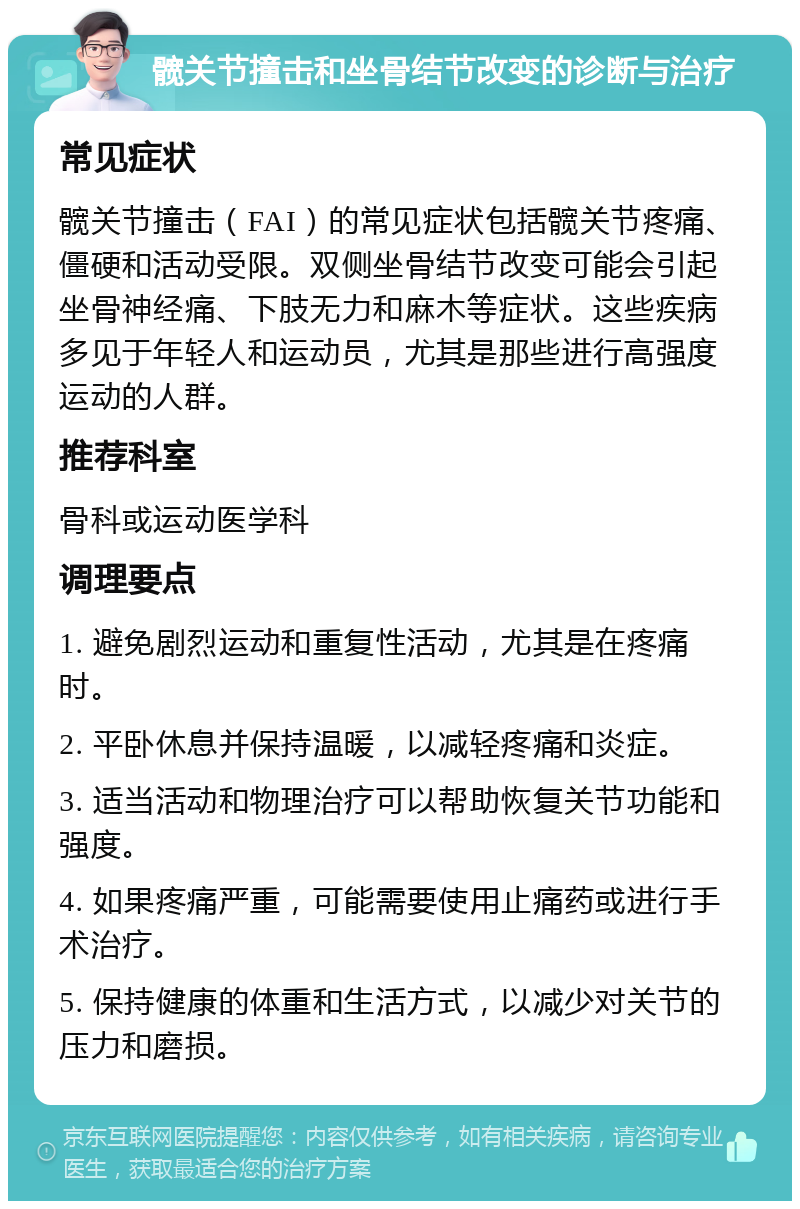 髋关节撞击和坐骨结节改变的诊断与治疗 常见症状 髋关节撞击（FAI）的常见症状包括髋关节疼痛、僵硬和活动受限。双侧坐骨结节改变可能会引起坐骨神经痛、下肢无力和麻木等症状。这些疾病多见于年轻人和运动员，尤其是那些进行高强度运动的人群。 推荐科室 骨科或运动医学科 调理要点 1. 避免剧烈运动和重复性活动，尤其是在疼痛时。 2. 平卧休息并保持温暖，以减轻疼痛和炎症。 3. 适当活动和物理治疗可以帮助恢复关节功能和强度。 4. 如果疼痛严重，可能需要使用止痛药或进行手术治疗。 5. 保持健康的体重和生活方式，以减少对关节的压力和磨损。