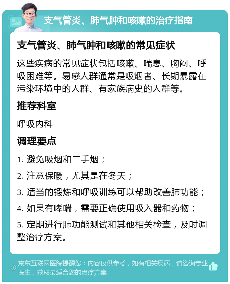 支气管炎、肺气肿和咳嗽的治疗指南 支气管炎、肺气肿和咳嗽的常见症状 这些疾病的常见症状包括咳嗽、喘息、胸闷、呼吸困难等。易感人群通常是吸烟者、长期暴露在污染环境中的人群、有家族病史的人群等。 推荐科室 呼吸内科 调理要点 1. 避免吸烟和二手烟； 2. 注意保暖，尤其是在冬天； 3. 适当的锻炼和呼吸训练可以帮助改善肺功能； 4. 如果有哮喘，需要正确使用吸入器和药物； 5. 定期进行肺功能测试和其他相关检查，及时调整治疗方案。