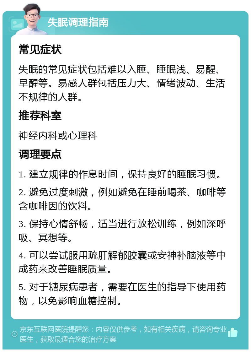 失眠调理指南 常见症状 失眠的常见症状包括难以入睡、睡眠浅、易醒、早醒等。易感人群包括压力大、情绪波动、生活不规律的人群。 推荐科室 神经内科或心理科 调理要点 1. 建立规律的作息时间，保持良好的睡眠习惯。 2. 避免过度刺激，例如避免在睡前喝茶、咖啡等含咖啡因的饮料。 3. 保持心情舒畅，适当进行放松训练，例如深呼吸、冥想等。 4. 可以尝试服用疏肝解郁胶囊或安神补脑液等中成药来改善睡眠质量。 5. 对于糖尿病患者，需要在医生的指导下使用药物，以免影响血糖控制。