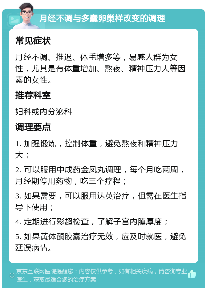 月经不调与多囊卵巢样改变的调理 常见症状 月经不调、推迟、体毛增多等，易感人群为女性，尤其是有体重增加、熬夜、精神压力大等因素的女性。 推荐科室 妇科或内分泌科 调理要点 1. 加强锻炼，控制体重，避免熬夜和精神压力大； 2. 可以服用中成药金凤丸调理，每个月吃两周，月经期停用药物，吃三个疗程； 3. 如果需要，可以服用达英治疗，但需在医生指导下使用； 4. 定期进行彩超检查，了解子宫内膜厚度； 5. 如果黄体酮胶囊治疗无效，应及时就医，避免延误病情。