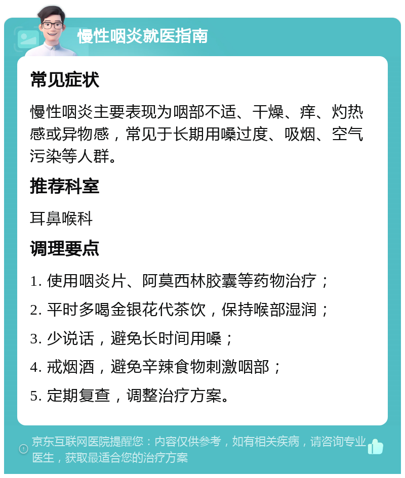 慢性咽炎就医指南 常见症状 慢性咽炎主要表现为咽部不适、干燥、痒、灼热感或异物感，常见于长期用嗓过度、吸烟、空气污染等人群。 推荐科室 耳鼻喉科 调理要点 1. 使用咽炎片、阿莫西林胶囊等药物治疗； 2. 平时多喝金银花代茶饮，保持喉部湿润； 3. 少说话，避免长时间用嗓； 4. 戒烟酒，避免辛辣食物刺激咽部； 5. 定期复查，调整治疗方案。