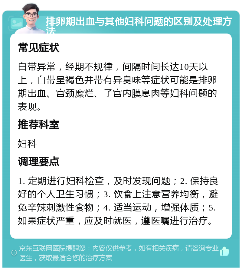 排卵期出血与其他妇科问题的区别及处理方法 常见症状 白带异常，经期不规律，间隔时间长达10天以上，白带呈褐色并带有异臭味等症状可能是排卵期出血、宫颈糜烂、子宫内膜息肉等妇科问题的表现。 推荐科室 妇科 调理要点 1. 定期进行妇科检查，及时发现问题；2. 保持良好的个人卫生习惯；3. 饮食上注意营养均衡，避免辛辣刺激性食物；4. 适当运动，增强体质；5. 如果症状严重，应及时就医，遵医嘱进行治疗。