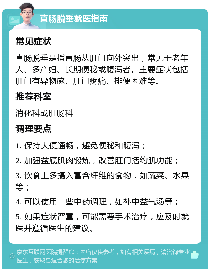 直肠脱垂就医指南 常见症状 直肠脱垂是指直肠从肛门向外突出，常见于老年人、多产妇、长期便秘或腹泻者。主要症状包括肛门有异物感、肛门疼痛、排便困难等。 推荐科室 消化科或肛肠科 调理要点 1. 保持大便通畅，避免便秘和腹泻； 2. 加强盆底肌肉锻炼，改善肛门括约肌功能； 3. 饮食上多摄入富含纤维的食物，如蔬菜、水果等； 4. 可以使用一些中药调理，如补中益气汤等； 5. 如果症状严重，可能需要手术治疗，应及时就医并遵循医生的建议。