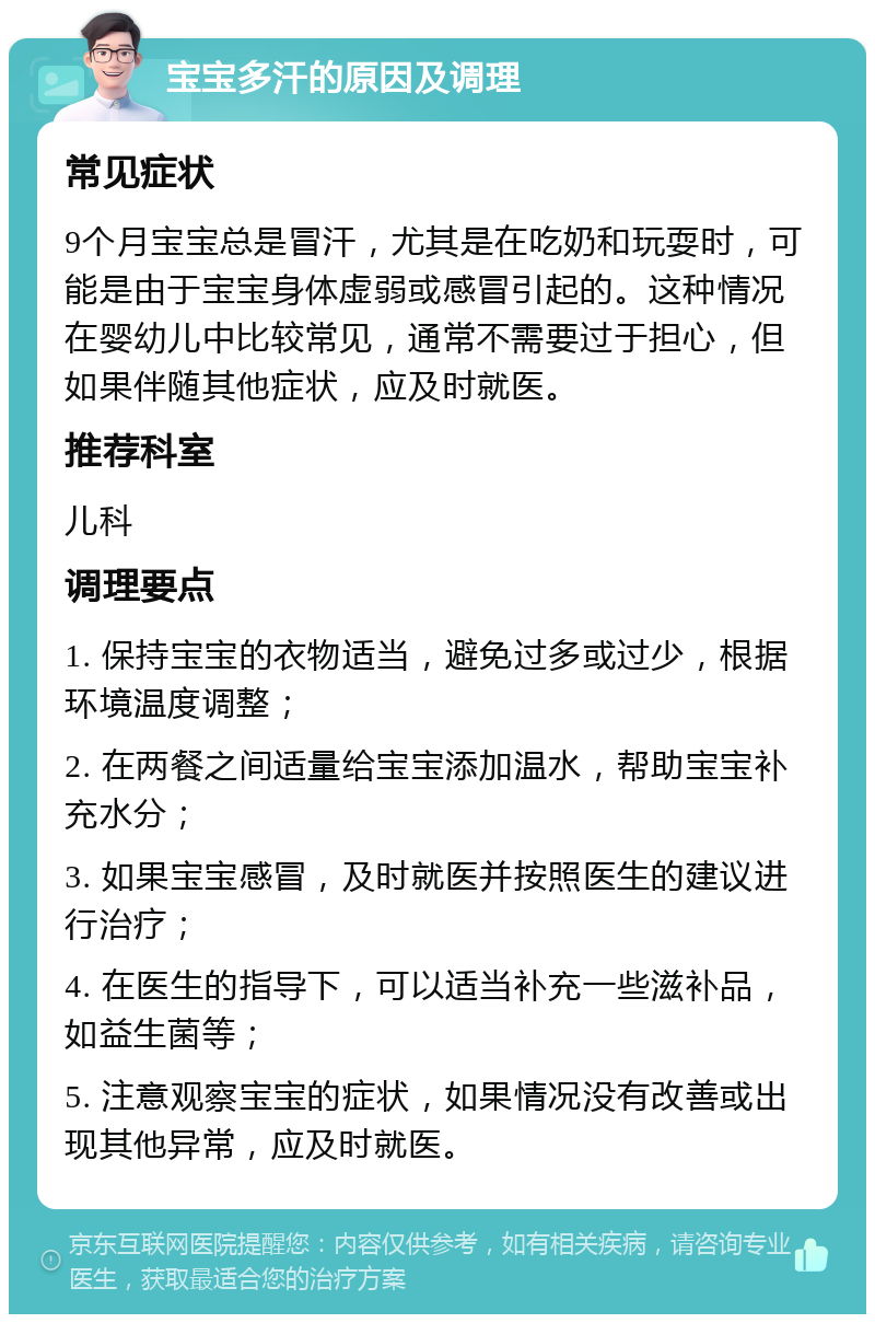 宝宝多汗的原因及调理 常见症状 9个月宝宝总是冒汗，尤其是在吃奶和玩耍时，可能是由于宝宝身体虚弱或感冒引起的。这种情况在婴幼儿中比较常见，通常不需要过于担心，但如果伴随其他症状，应及时就医。 推荐科室 儿科 调理要点 1. 保持宝宝的衣物适当，避免过多或过少，根据环境温度调整； 2. 在两餐之间适量给宝宝添加温水，帮助宝宝补充水分； 3. 如果宝宝感冒，及时就医并按照医生的建议进行治疗； 4. 在医生的指导下，可以适当补充一些滋补品，如益生菌等； 5. 注意观察宝宝的症状，如果情况没有改善或出现其他异常，应及时就医。