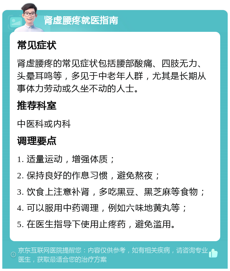 肾虚腰疼就医指南 常见症状 肾虚腰疼的常见症状包括腰部酸痛、四肢无力、头晕耳鸣等，多见于中老年人群，尤其是长期从事体力劳动或久坐不动的人士。 推荐科室 中医科或内科 调理要点 1. 适量运动，增强体质； 2. 保持良好的作息习惯，避免熬夜； 3. 饮食上注意补肾，多吃黑豆、黑芝麻等食物； 4. 可以服用中药调理，例如六味地黄丸等； 5. 在医生指导下使用止疼药，避免滥用。