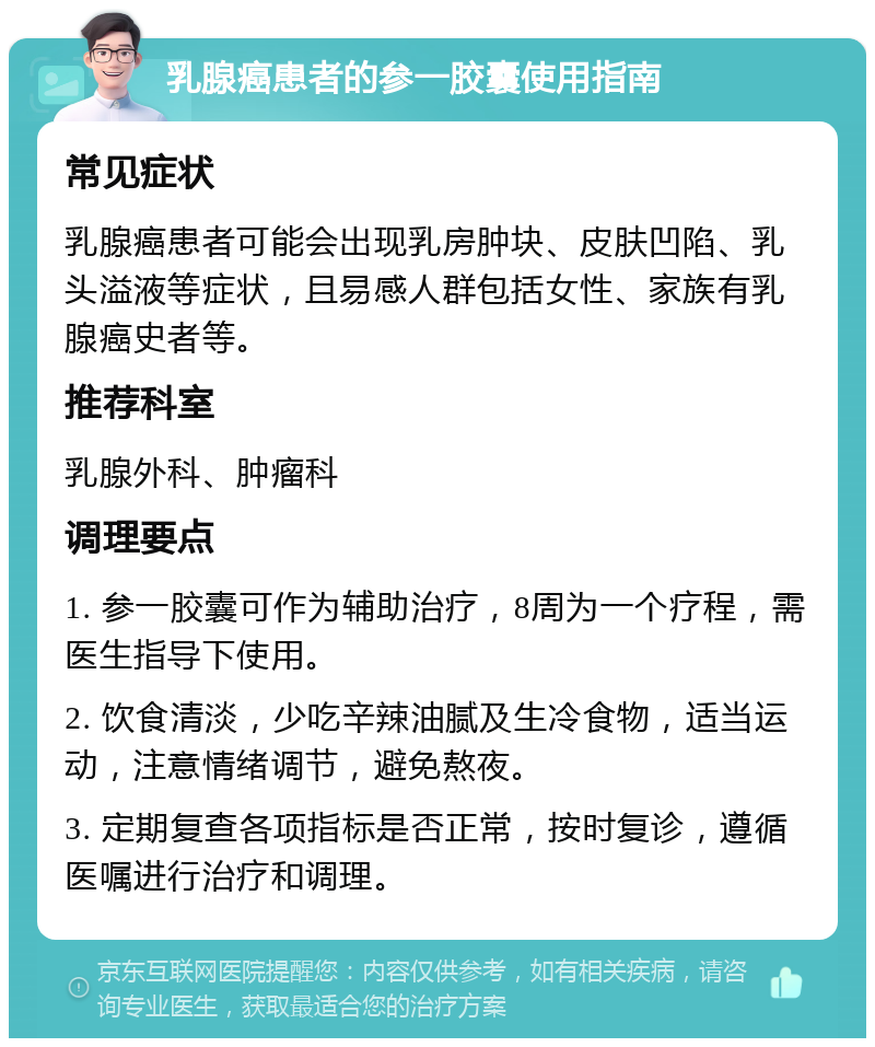 乳腺癌患者的参一胶囊使用指南 常见症状 乳腺癌患者可能会出现乳房肿块、皮肤凹陷、乳头溢液等症状，且易感人群包括女性、家族有乳腺癌史者等。 推荐科室 乳腺外科、肿瘤科 调理要点 1. 参一胶囊可作为辅助治疗，8周为一个疗程，需医生指导下使用。 2. 饮食清淡，少吃辛辣油腻及生冷食物，适当运动，注意情绪调节，避免熬夜。 3. 定期复查各项指标是否正常，按时复诊，遵循医嘱进行治疗和调理。