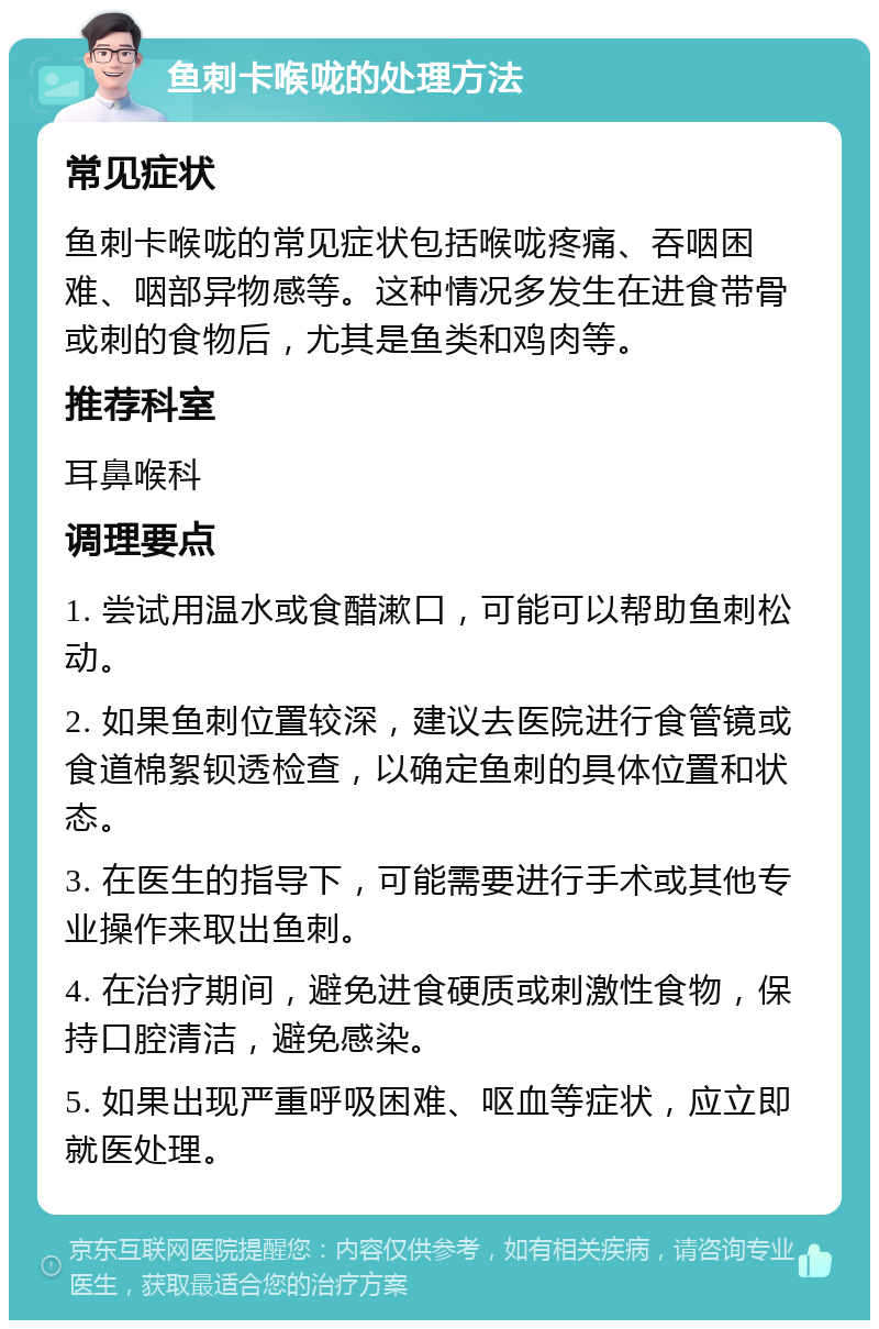 鱼刺卡喉咙的处理方法 常见症状 鱼刺卡喉咙的常见症状包括喉咙疼痛、吞咽困难、咽部异物感等。这种情况多发生在进食带骨或刺的食物后，尤其是鱼类和鸡肉等。 推荐科室 耳鼻喉科 调理要点 1. 尝试用温水或食醋漱口，可能可以帮助鱼刺松动。 2. 如果鱼刺位置较深，建议去医院进行食管镜或食道棉絮钡透检查，以确定鱼刺的具体位置和状态。 3. 在医生的指导下，可能需要进行手术或其他专业操作来取出鱼刺。 4. 在治疗期间，避免进食硬质或刺激性食物，保持口腔清洁，避免感染。 5. 如果出现严重呼吸困难、呕血等症状，应立即就医处理。