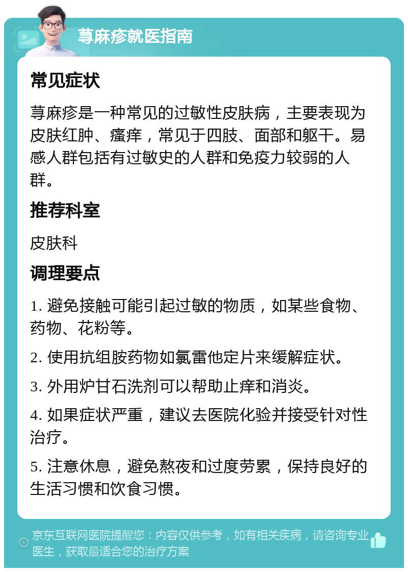 荨麻疹就医指南 常见症状 荨麻疹是一种常见的过敏性皮肤病，主要表现为皮肤红肿、瘙痒，常见于四肢、面部和躯干。易感人群包括有过敏史的人群和免疫力较弱的人群。 推荐科室 皮肤科 调理要点 1. 避免接触可能引起过敏的物质，如某些食物、药物、花粉等。 2. 使用抗组胺药物如氯雷他定片来缓解症状。 3. 外用炉甘石洗剂可以帮助止痒和消炎。 4. 如果症状严重，建议去医院化验并接受针对性治疗。 5. 注意休息，避免熬夜和过度劳累，保持良好的生活习惯和饮食习惯。