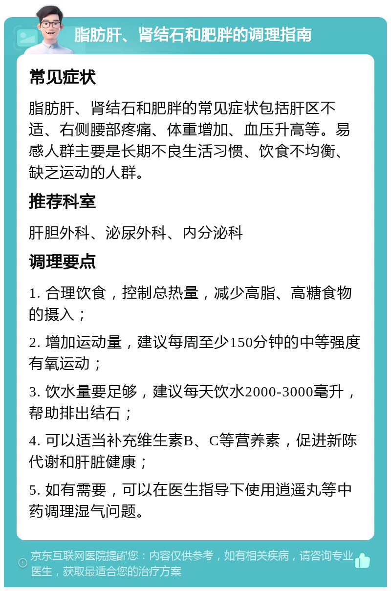 脂肪肝、肾结石和肥胖的调理指南 常见症状 脂肪肝、肾结石和肥胖的常见症状包括肝区不适、右侧腰部疼痛、体重增加、血压升高等。易感人群主要是长期不良生活习惯、饮食不均衡、缺乏运动的人群。 推荐科室 肝胆外科、泌尿外科、内分泌科 调理要点 1. 合理饮食，控制总热量，减少高脂、高糖食物的摄入； 2. 增加运动量，建议每周至少150分钟的中等强度有氧运动； 3. 饮水量要足够，建议每天饮水2000-3000毫升，帮助排出结石； 4. 可以适当补充维生素B、C等营养素，促进新陈代谢和肝脏健康； 5. 如有需要，可以在医生指导下使用逍遥丸等中药调理湿气问题。