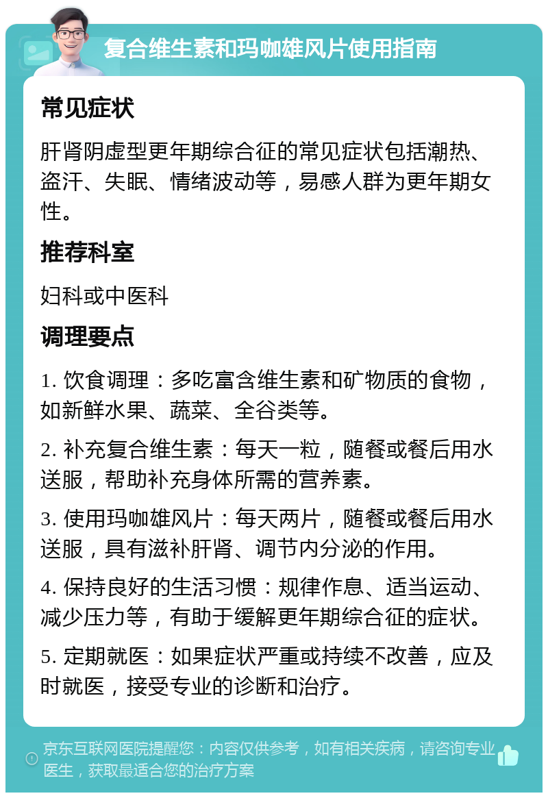 复合维生素和玛咖雄风片使用指南 常见症状 肝肾阴虚型更年期综合征的常见症状包括潮热、盗汗、失眠、情绪波动等，易感人群为更年期女性。 推荐科室 妇科或中医科 调理要点 1. 饮食调理：多吃富含维生素和矿物质的食物，如新鲜水果、蔬菜、全谷类等。 2. 补充复合维生素：每天一粒，随餐或餐后用水送服，帮助补充身体所需的营养素。 3. 使用玛咖雄风片：每天两片，随餐或餐后用水送服，具有滋补肝肾、调节内分泌的作用。 4. 保持良好的生活习惯：规律作息、适当运动、减少压力等，有助于缓解更年期综合征的症状。 5. 定期就医：如果症状严重或持续不改善，应及时就医，接受专业的诊断和治疗。