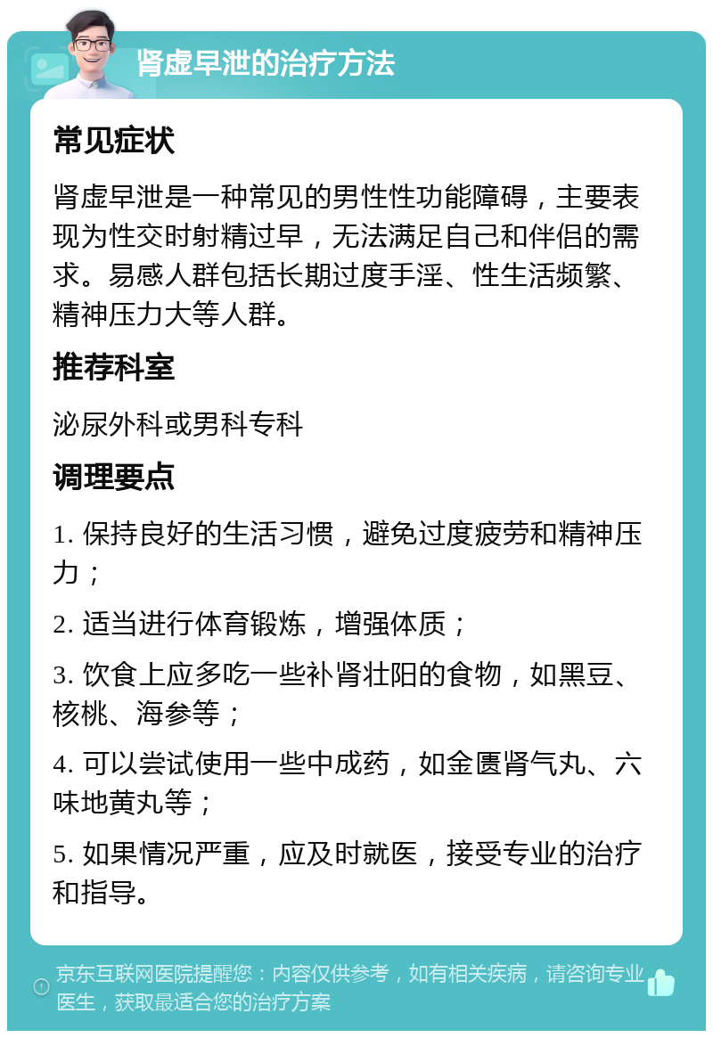 肾虚早泄的治疗方法 常见症状 肾虚早泄是一种常见的男性性功能障碍，主要表现为性交时射精过早，无法满足自己和伴侣的需求。易感人群包括长期过度手淫、性生活频繁、精神压力大等人群。 推荐科室 泌尿外科或男科专科 调理要点 1. 保持良好的生活习惯，避免过度疲劳和精神压力； 2. 适当进行体育锻炼，增强体质； 3. 饮食上应多吃一些补肾壮阳的食物，如黑豆、核桃、海参等； 4. 可以尝试使用一些中成药，如金匮肾气丸、六味地黄丸等； 5. 如果情况严重，应及时就医，接受专业的治疗和指导。