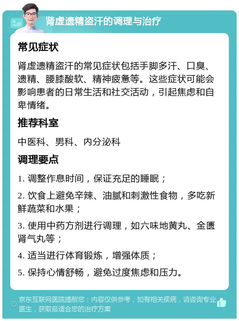 肾虚遗精盗汗的调理与治疗 常见症状 肾虚遗精盗汗的常见症状包括手脚多汗、口臭、遗精、腰膝酸软、精神疲惫等。这些症状可能会影响患者的日常生活和社交活动，引起焦虑和自卑情绪。 推荐科室 中医科、男科、内分泌科 调理要点 1. 调整作息时间，保证充足的睡眠； 2. 饮食上避免辛辣、油腻和刺激性食物，多吃新鲜蔬菜和水果； 3. 使用中药方剂进行调理，如六味地黄丸、金匮肾气丸等； 4. 适当进行体育锻炼，增强体质； 5. 保持心情舒畅，避免过度焦虑和压力。