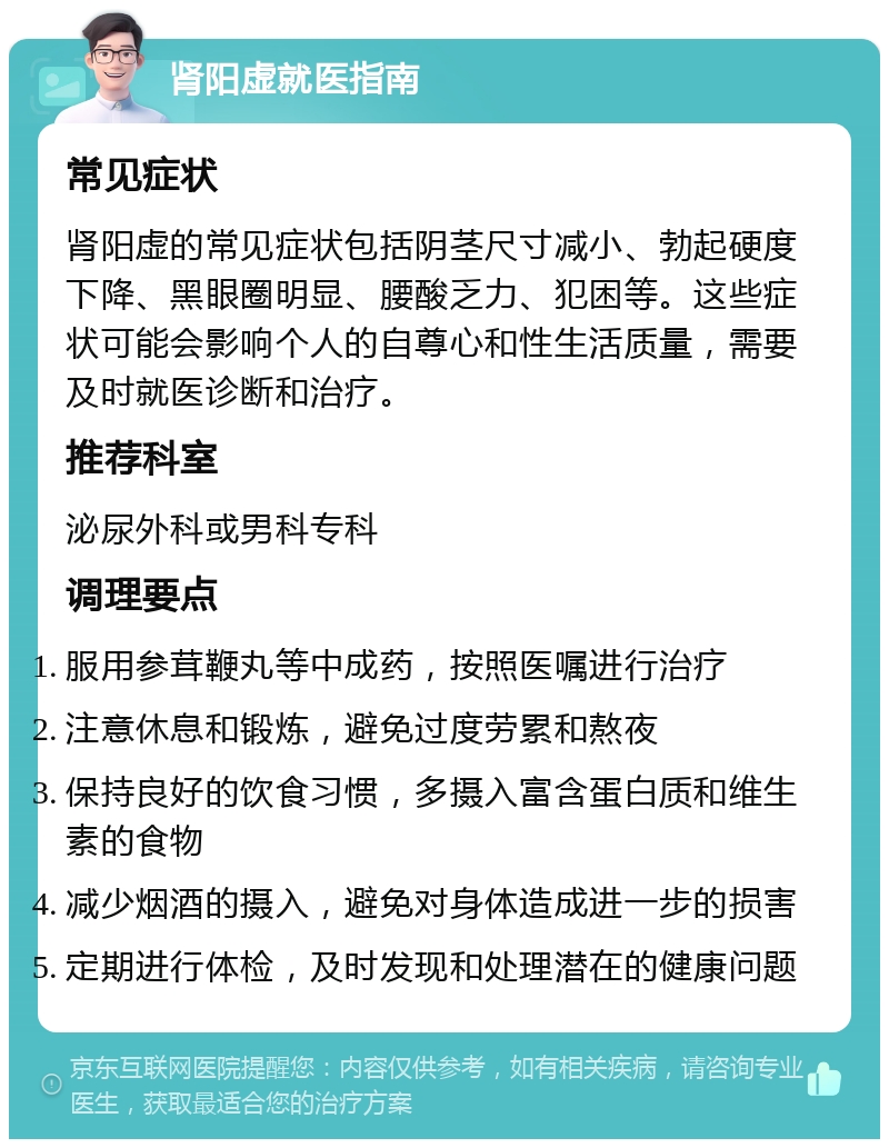 肾阳虚就医指南 常见症状 肾阳虚的常见症状包括阴茎尺寸减小、勃起硬度下降、黑眼圈明显、腰酸乏力、犯困等。这些症状可能会影响个人的自尊心和性生活质量，需要及时就医诊断和治疗。 推荐科室 泌尿外科或男科专科 调理要点 服用参茸鞭丸等中成药，按照医嘱进行治疗 注意休息和锻炼，避免过度劳累和熬夜 保持良好的饮食习惯，多摄入富含蛋白质和维生素的食物 减少烟酒的摄入，避免对身体造成进一步的损害 定期进行体检，及时发现和处理潜在的健康问题