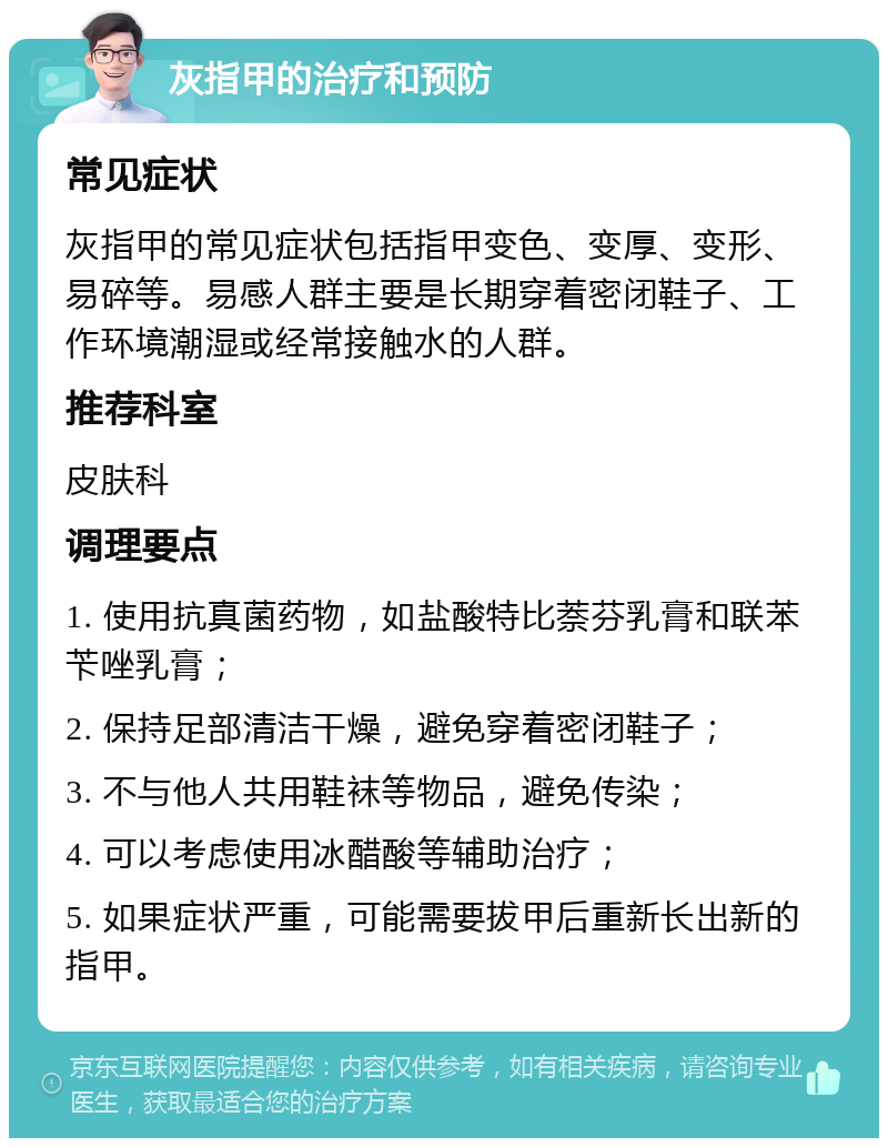 灰指甲的治疗和预防 常见症状 灰指甲的常见症状包括指甲变色、变厚、变形、易碎等。易感人群主要是长期穿着密闭鞋子、工作环境潮湿或经常接触水的人群。 推荐科室 皮肤科 调理要点 1. 使用抗真菌药物，如盐酸特比萘芬乳膏和联苯苄唑乳膏； 2. 保持足部清洁干燥，避免穿着密闭鞋子； 3. 不与他人共用鞋袜等物品，避免传染； 4. 可以考虑使用冰醋酸等辅助治疗； 5. 如果症状严重，可能需要拔甲后重新长出新的指甲。