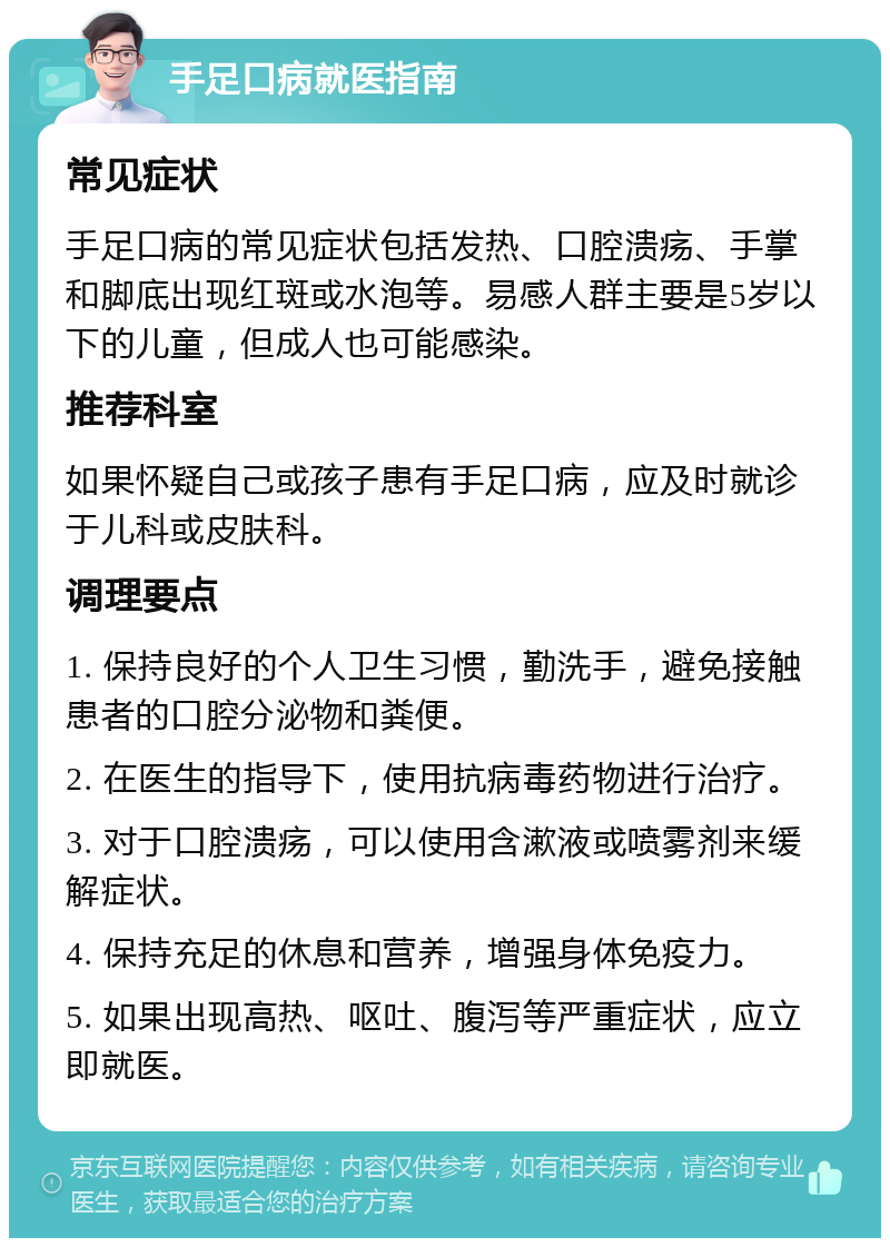 手足口病就医指南 常见症状 手足口病的常见症状包括发热、口腔溃疡、手掌和脚底出现红斑或水泡等。易感人群主要是5岁以下的儿童，但成人也可能感染。 推荐科室 如果怀疑自己或孩子患有手足口病，应及时就诊于儿科或皮肤科。 调理要点 1. 保持良好的个人卫生习惯，勤洗手，避免接触患者的口腔分泌物和粪便。 2. 在医生的指导下，使用抗病毒药物进行治疗。 3. 对于口腔溃疡，可以使用含漱液或喷雾剂来缓解症状。 4. 保持充足的休息和营养，增强身体免疫力。 5. 如果出现高热、呕吐、腹泻等严重症状，应立即就医。