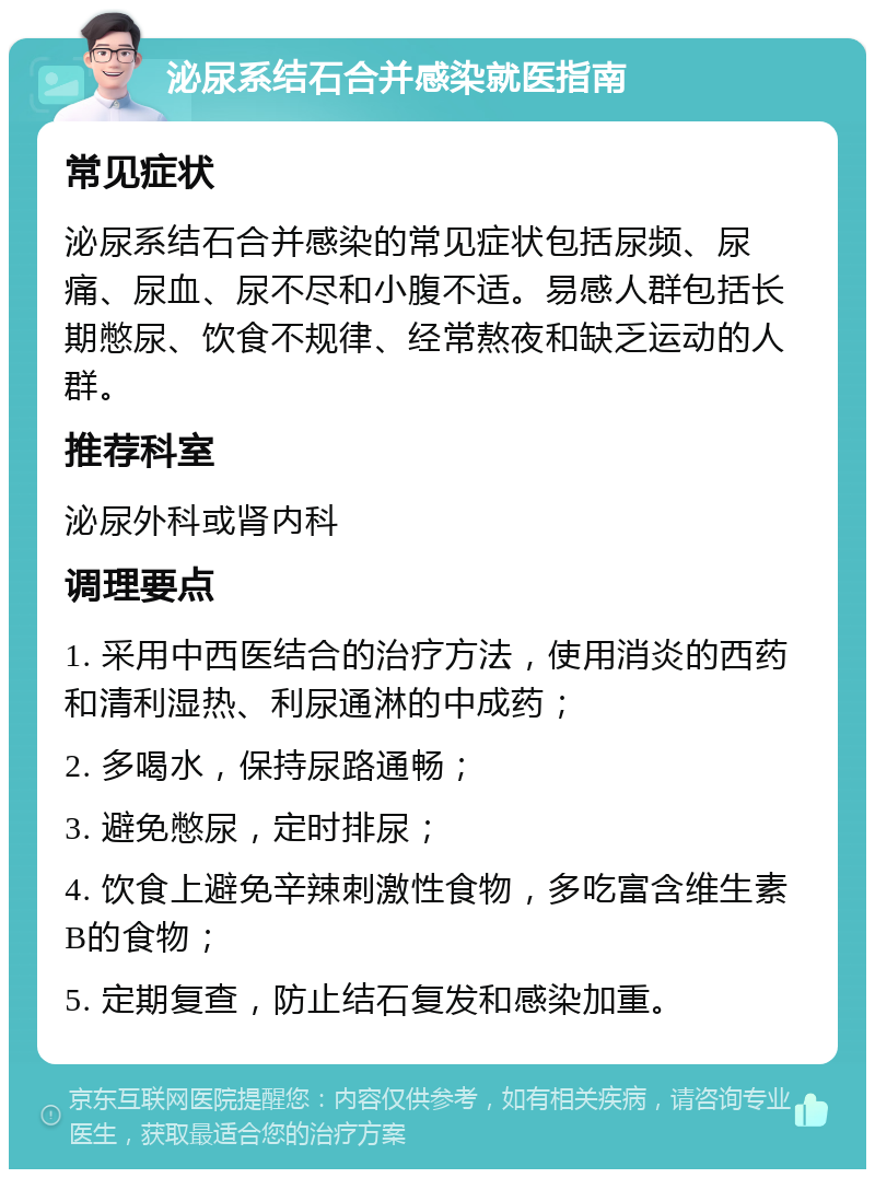 泌尿系结石合并感染就医指南 常见症状 泌尿系结石合并感染的常见症状包括尿频、尿痛、尿血、尿不尽和小腹不适。易感人群包括长期憋尿、饮食不规律、经常熬夜和缺乏运动的人群。 推荐科室 泌尿外科或肾内科 调理要点 1. 采用中西医结合的治疗方法，使用消炎的西药和清利湿热、利尿通淋的中成药； 2. 多喝水，保持尿路通畅； 3. 避免憋尿，定时排尿； 4. 饮食上避免辛辣刺激性食物，多吃富含维生素B的食物； 5. 定期复查，防止结石复发和感染加重。