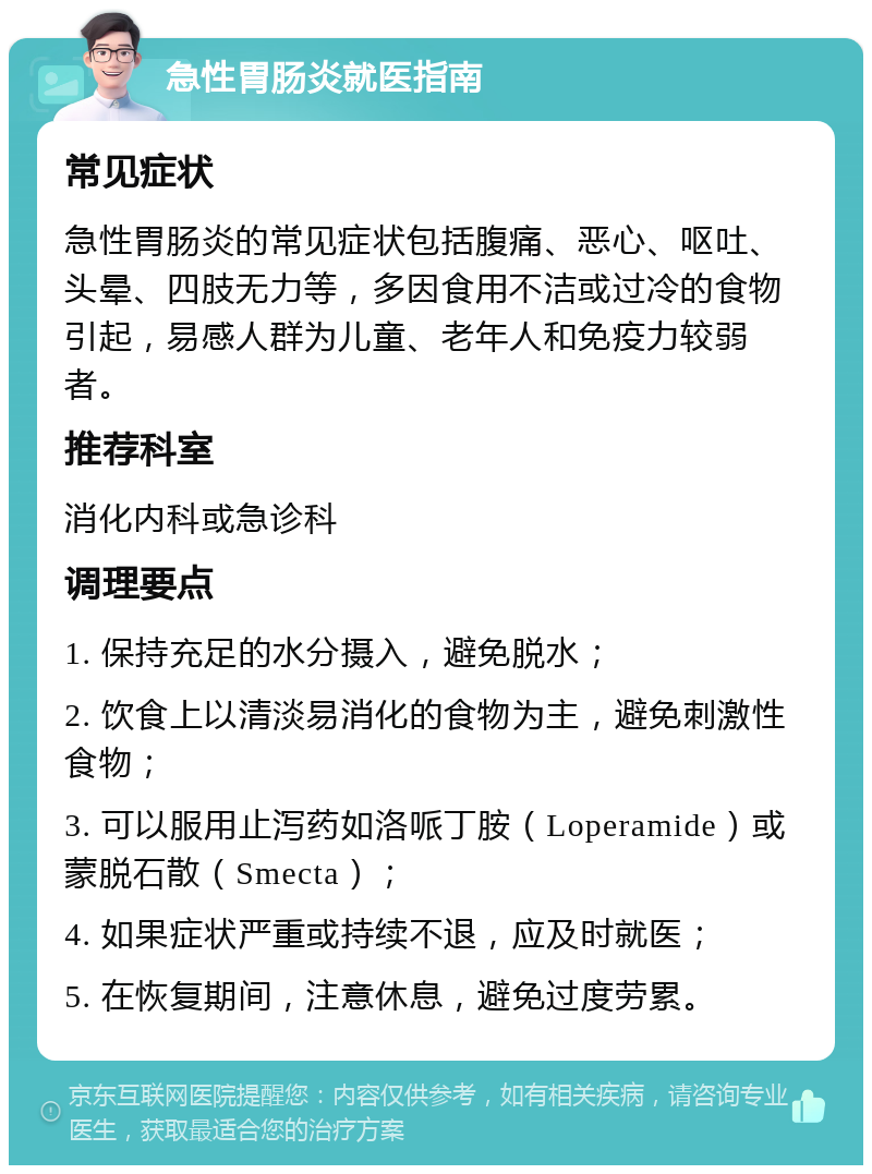 急性胃肠炎就医指南 常见症状 急性胃肠炎的常见症状包括腹痛、恶心、呕吐、头晕、四肢无力等，多因食用不洁或过冷的食物引起，易感人群为儿童、老年人和免疫力较弱者。 推荐科室 消化内科或急诊科 调理要点 1. 保持充足的水分摄入，避免脱水； 2. 饮食上以清淡易消化的食物为主，避免刺激性食物； 3. 可以服用止泻药如洛哌丁胺（Loperamide）或蒙脱石散（Smecta）； 4. 如果症状严重或持续不退，应及时就医； 5. 在恢复期间，注意休息，避免过度劳累。