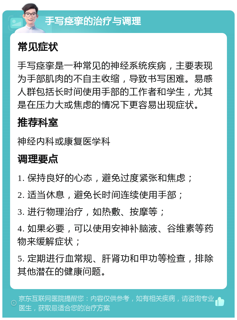 手写痉挛的治疗与调理 常见症状 手写痉挛是一种常见的神经系统疾病，主要表现为手部肌肉的不自主收缩，导致书写困难。易感人群包括长时间使用手部的工作者和学生，尤其是在压力大或焦虑的情况下更容易出现症状。 推荐科室 神经内科或康复医学科 调理要点 1. 保持良好的心态，避免过度紧张和焦虑； 2. 适当休息，避免长时间连续使用手部； 3. 进行物理治疗，如热敷、按摩等； 4. 如果必要，可以使用安神补脑液、谷维素等药物来缓解症状； 5. 定期进行血常规、肝肾功和甲功等检查，排除其他潜在的健康问题。