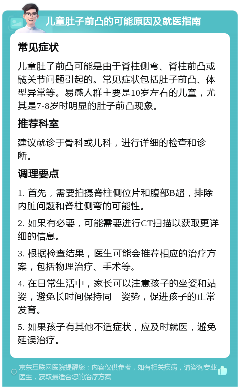 儿童肚子前凸的可能原因及就医指南 常见症状 儿童肚子前凸可能是由于脊柱侧弯、脊柱前凸或髋关节问题引起的。常见症状包括肚子前凸、体型异常等。易感人群主要是10岁左右的儿童，尤其是7-8岁时明显的肚子前凸现象。 推荐科室 建议就诊于骨科或儿科，进行详细的检查和诊断。 调理要点 1. 首先，需要拍摄脊柱侧位片和腹部B超，排除内脏问题和脊柱侧弯的可能性。 2. 如果有必要，可能需要进行CT扫描以获取更详细的信息。 3. 根据检查结果，医生可能会推荐相应的治疗方案，包括物理治疗、手术等。 4. 在日常生活中，家长可以注意孩子的坐姿和站姿，避免长时间保持同一姿势，促进孩子的正常发育。 5. 如果孩子有其他不适症状，应及时就医，避免延误治疗。