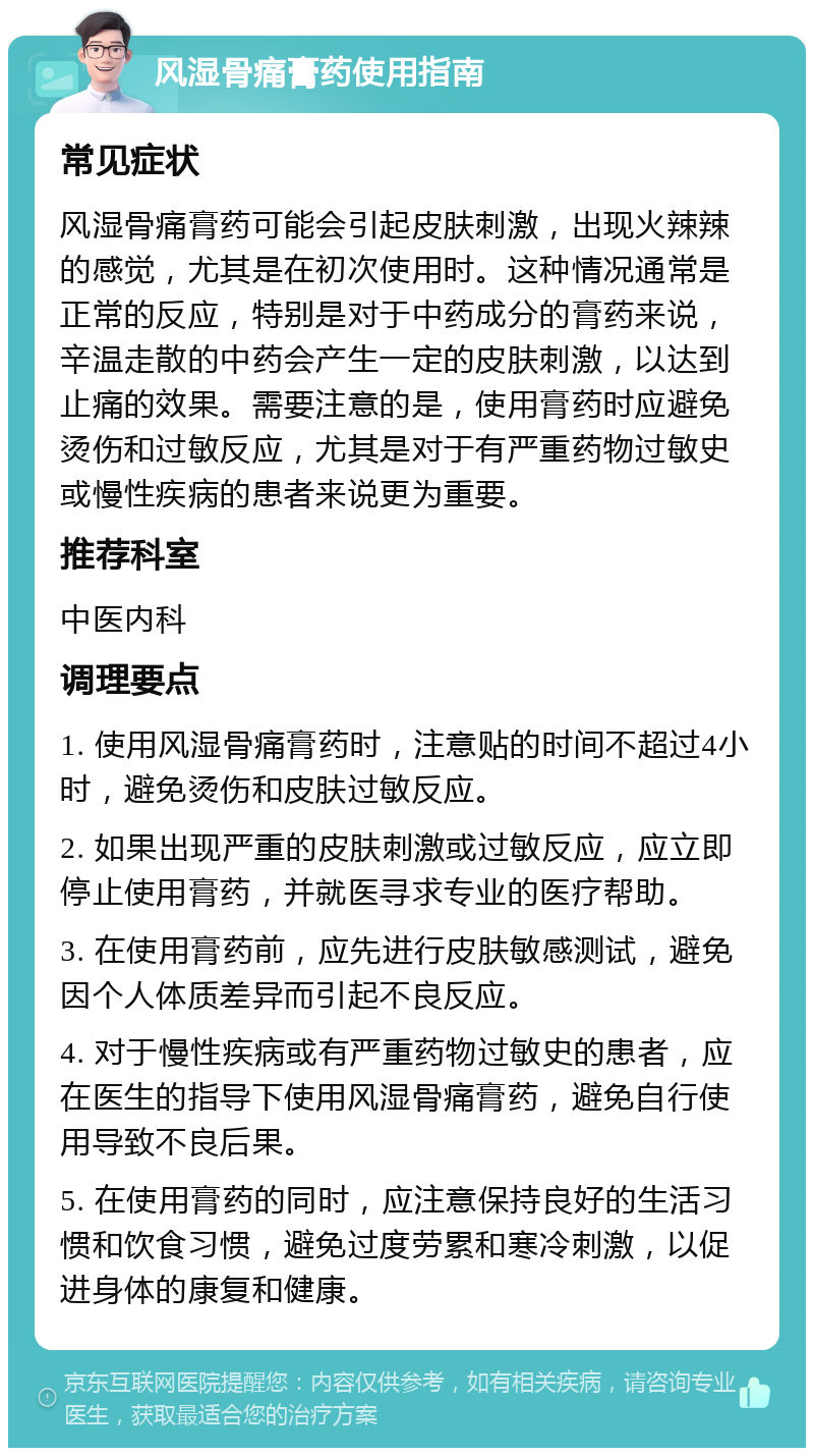 风湿骨痛膏药使用指南 常见症状 风湿骨痛膏药可能会引起皮肤刺激，出现火辣辣的感觉，尤其是在初次使用时。这种情况通常是正常的反应，特别是对于中药成分的膏药来说，辛温走散的中药会产生一定的皮肤刺激，以达到止痛的效果。需要注意的是，使用膏药时应避免烫伤和过敏反应，尤其是对于有严重药物过敏史或慢性疾病的患者来说更为重要。 推荐科室 中医内科 调理要点 1. 使用风湿骨痛膏药时，注意贴的时间不超过4小时，避免烫伤和皮肤过敏反应。 2. 如果出现严重的皮肤刺激或过敏反应，应立即停止使用膏药，并就医寻求专业的医疗帮助。 3. 在使用膏药前，应先进行皮肤敏感测试，避免因个人体质差异而引起不良反应。 4. 对于慢性疾病或有严重药物过敏史的患者，应在医生的指导下使用风湿骨痛膏药，避免自行使用导致不良后果。 5. 在使用膏药的同时，应注意保持良好的生活习惯和饮食习惯，避免过度劳累和寒冷刺激，以促进身体的康复和健康。