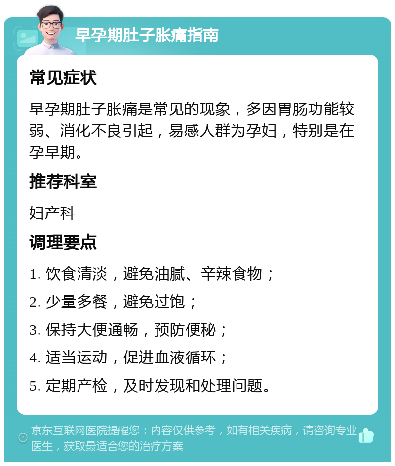 早孕期肚子胀痛指南 常见症状 早孕期肚子胀痛是常见的现象，多因胃肠功能较弱、消化不良引起，易感人群为孕妇，特别是在孕早期。 推荐科室 妇产科 调理要点 1. 饮食清淡，避免油腻、辛辣食物； 2. 少量多餐，避免过饱； 3. 保持大便通畅，预防便秘； 4. 适当运动，促进血液循环； 5. 定期产检，及时发现和处理问题。