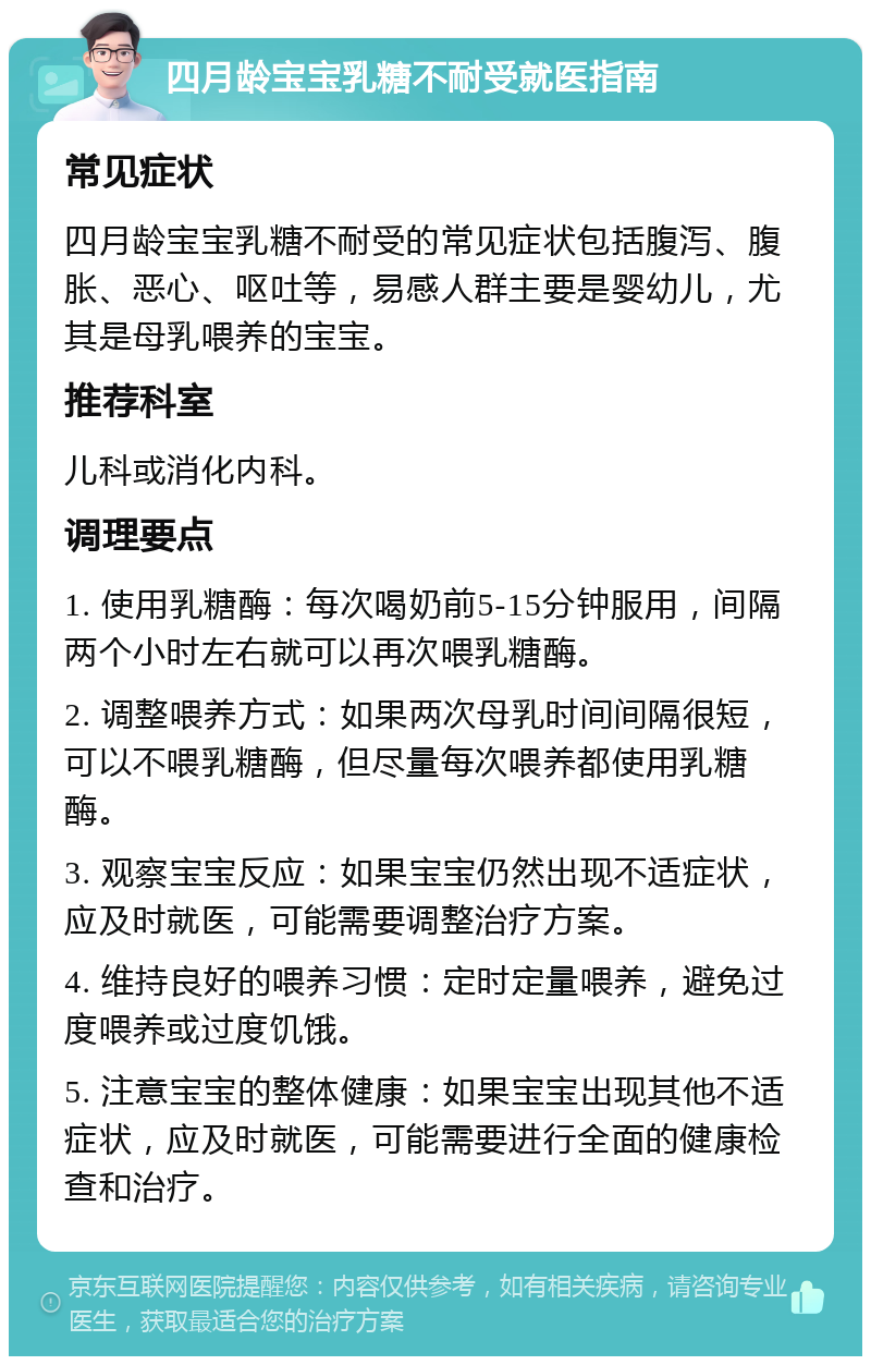 四月龄宝宝乳糖不耐受就医指南 常见症状 四月龄宝宝乳糖不耐受的常见症状包括腹泻、腹胀、恶心、呕吐等，易感人群主要是婴幼儿，尤其是母乳喂养的宝宝。 推荐科室 儿科或消化内科。 调理要点 1. 使用乳糖酶：每次喝奶前5-15分钟服用，间隔两个小时左右就可以再次喂乳糖酶。 2. 调整喂养方式：如果两次母乳时间间隔很短，可以不喂乳糖酶，但尽量每次喂养都使用乳糖酶。 3. 观察宝宝反应：如果宝宝仍然出现不适症状，应及时就医，可能需要调整治疗方案。 4. 维持良好的喂养习惯：定时定量喂养，避免过度喂养或过度饥饿。 5. 注意宝宝的整体健康：如果宝宝出现其他不适症状，应及时就医，可能需要进行全面的健康检查和治疗。