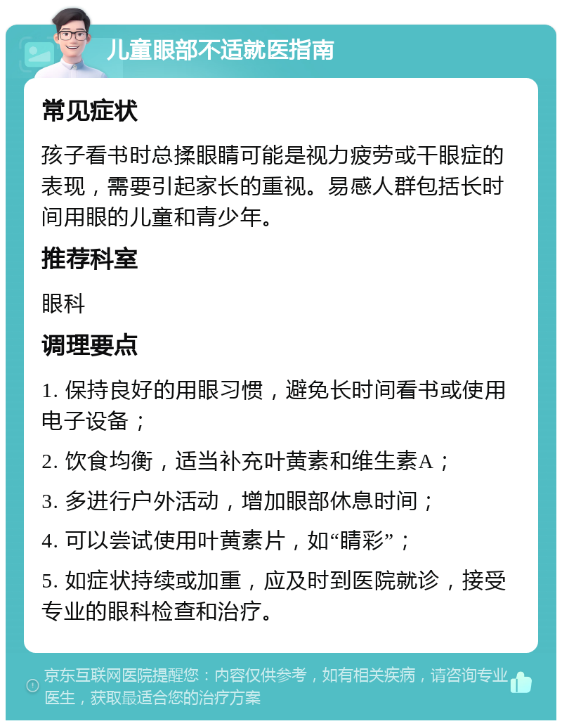 儿童眼部不适就医指南 常见症状 孩子看书时总揉眼睛可能是视力疲劳或干眼症的表现，需要引起家长的重视。易感人群包括长时间用眼的儿童和青少年。 推荐科室 眼科 调理要点 1. 保持良好的用眼习惯，避免长时间看书或使用电子设备； 2. 饮食均衡，适当补充叶黄素和维生素A； 3. 多进行户外活动，增加眼部休息时间； 4. 可以尝试使用叶黄素片，如“睛彩”； 5. 如症状持续或加重，应及时到医院就诊，接受专业的眼科检查和治疗。