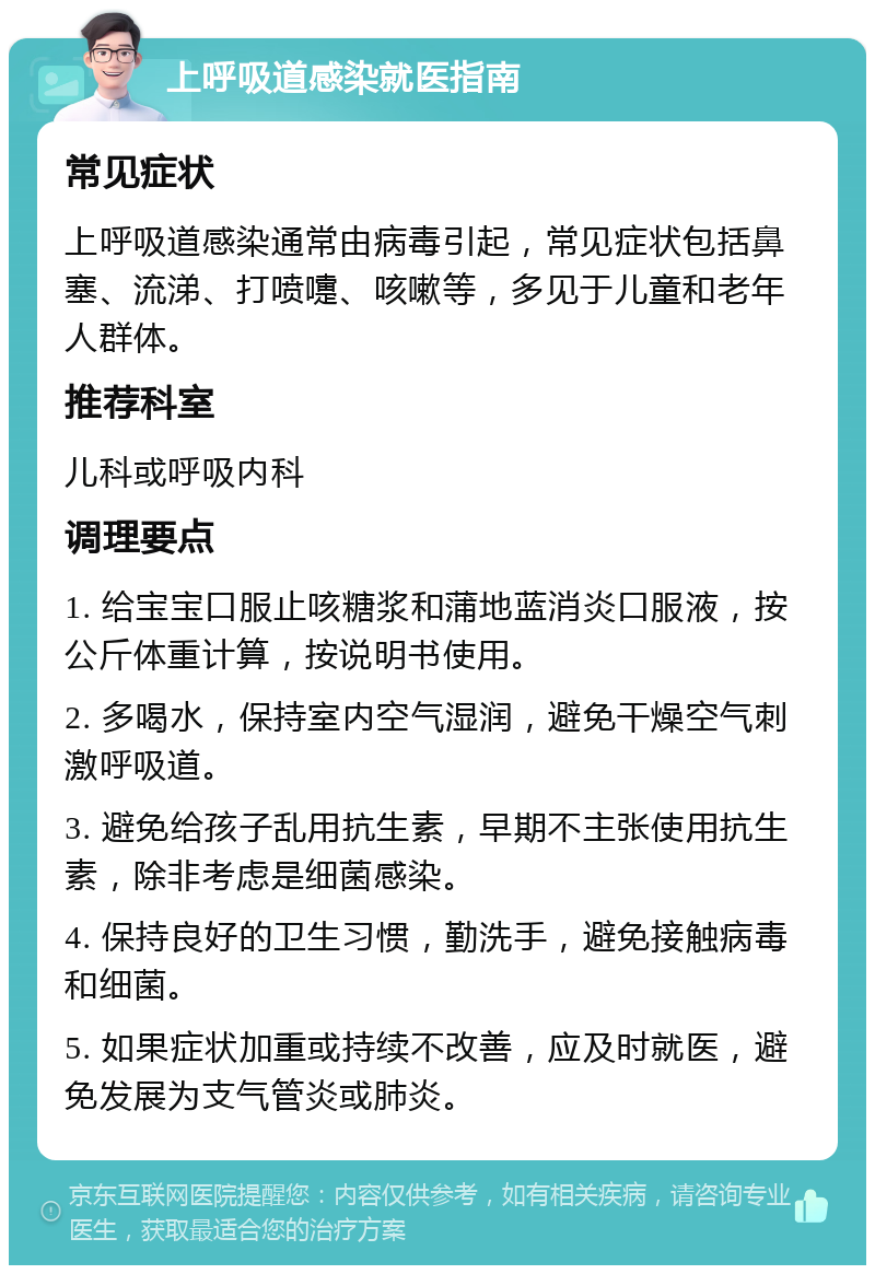 上呼吸道感染就医指南 常见症状 上呼吸道感染通常由病毒引起，常见症状包括鼻塞、流涕、打喷嚏、咳嗽等，多见于儿童和老年人群体。 推荐科室 儿科或呼吸内科 调理要点 1. 给宝宝口服止咳糖浆和蒲地蓝消炎口服液，按公斤体重计算，按说明书使用。 2. 多喝水，保持室内空气湿润，避免干燥空气刺激呼吸道。 3. 避免给孩子乱用抗生素，早期不主张使用抗生素，除非考虑是细菌感染。 4. 保持良好的卫生习惯，勤洗手，避免接触病毒和细菌。 5. 如果症状加重或持续不改善，应及时就医，避免发展为支气管炎或肺炎。