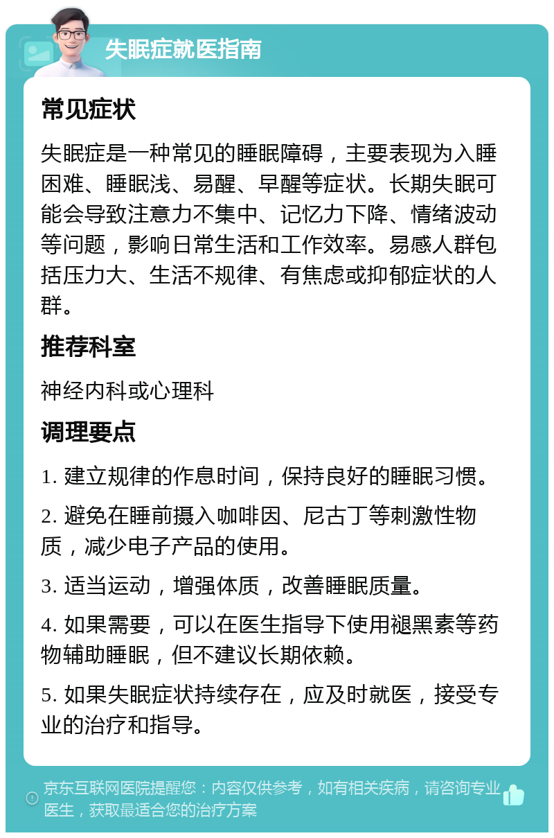 失眠症就医指南 常见症状 失眠症是一种常见的睡眠障碍，主要表现为入睡困难、睡眠浅、易醒、早醒等症状。长期失眠可能会导致注意力不集中、记忆力下降、情绪波动等问题，影响日常生活和工作效率。易感人群包括压力大、生活不规律、有焦虑或抑郁症状的人群。 推荐科室 神经内科或心理科 调理要点 1. 建立规律的作息时间，保持良好的睡眠习惯。 2. 避免在睡前摄入咖啡因、尼古丁等刺激性物质，减少电子产品的使用。 3. 适当运动，增强体质，改善睡眠质量。 4. 如果需要，可以在医生指导下使用褪黑素等药物辅助睡眠，但不建议长期依赖。 5. 如果失眠症状持续存在，应及时就医，接受专业的治疗和指导。