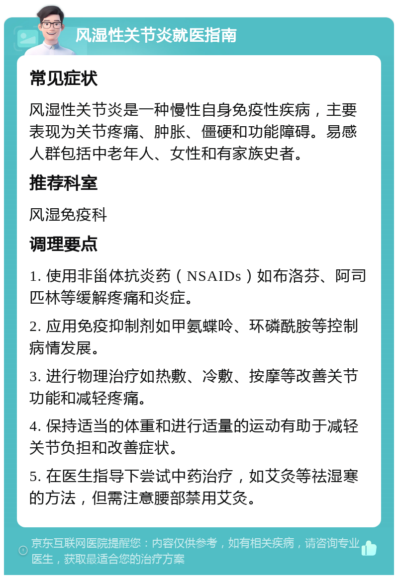 风湿性关节炎就医指南 常见症状 风湿性关节炎是一种慢性自身免疫性疾病，主要表现为关节疼痛、肿胀、僵硬和功能障碍。易感人群包括中老年人、女性和有家族史者。 推荐科室 风湿免疫科 调理要点 1. 使用非甾体抗炎药（NSAIDs）如布洛芬、阿司匹林等缓解疼痛和炎症。 2. 应用免疫抑制剂如甲氨蝶呤、环磷酰胺等控制病情发展。 3. 进行物理治疗如热敷、冷敷、按摩等改善关节功能和减轻疼痛。 4. 保持适当的体重和进行适量的运动有助于减轻关节负担和改善症状。 5. 在医生指导下尝试中药治疗，如艾灸等祛湿寒的方法，但需注意腰部禁用艾灸。