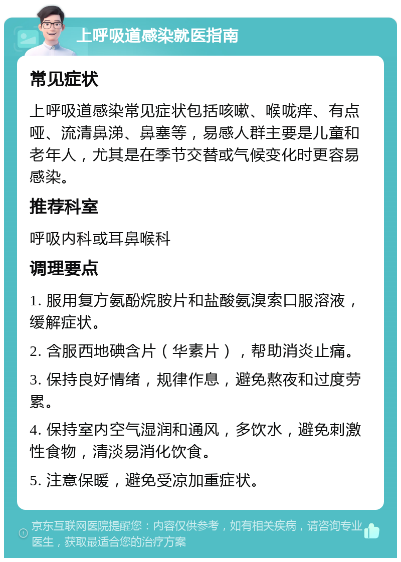 上呼吸道感染就医指南 常见症状 上呼吸道感染常见症状包括咳嗽、喉咙痒、有点哑、流清鼻涕、鼻塞等，易感人群主要是儿童和老年人，尤其是在季节交替或气候变化时更容易感染。 推荐科室 呼吸内科或耳鼻喉科 调理要点 1. 服用复方氨酚烷胺片和盐酸氨溴索口服溶液，缓解症状。 2. 含服西地碘含片（华素片），帮助消炎止痛。 3. 保持良好情绪，规律作息，避免熬夜和过度劳累。 4. 保持室内空气湿润和通风，多饮水，避免刺激性食物，清淡易消化饮食。 5. 注意保暖，避免受凉加重症状。