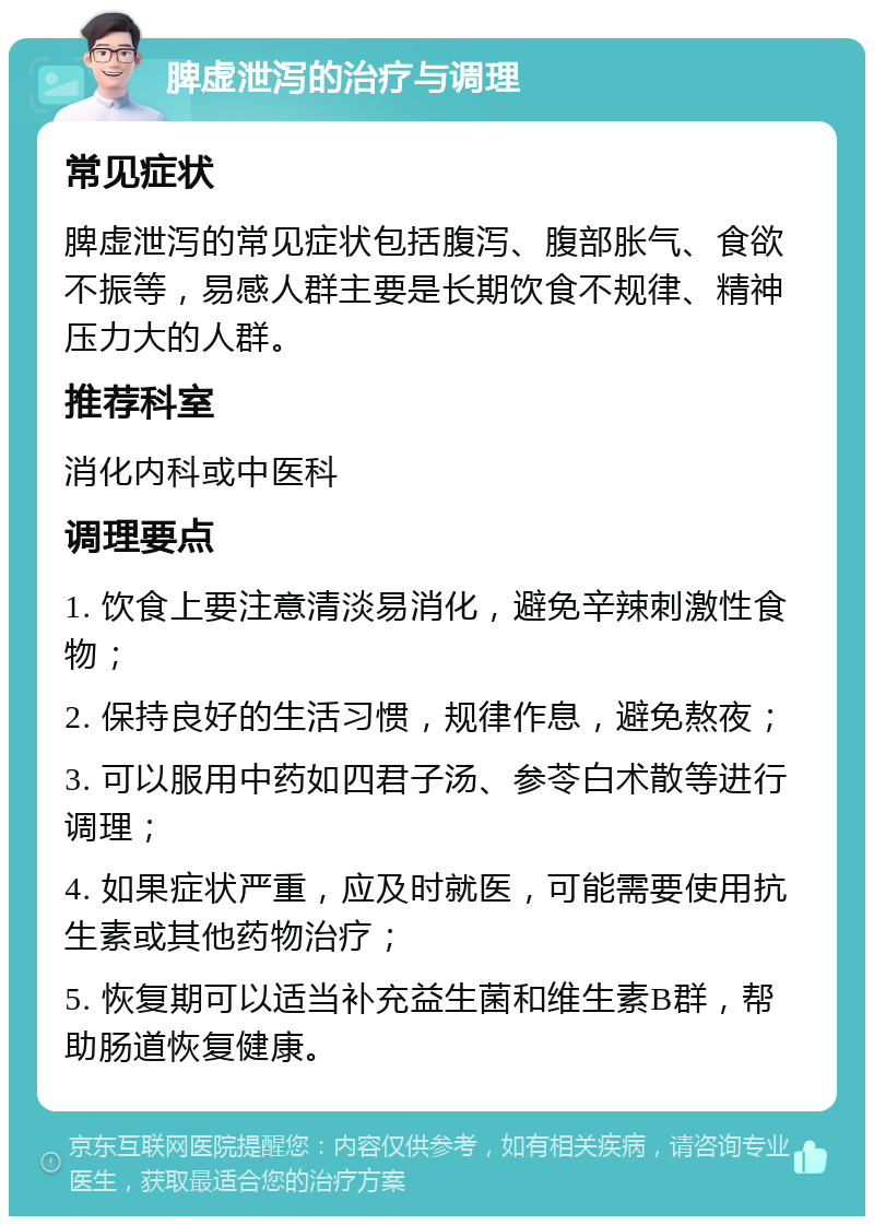 脾虚泄泻的治疗与调理 常见症状 脾虚泄泻的常见症状包括腹泻、腹部胀气、食欲不振等，易感人群主要是长期饮食不规律、精神压力大的人群。 推荐科室 消化内科或中医科 调理要点 1. 饮食上要注意清淡易消化，避免辛辣刺激性食物； 2. 保持良好的生活习惯，规律作息，避免熬夜； 3. 可以服用中药如四君子汤、参苓白术散等进行调理； 4. 如果症状严重，应及时就医，可能需要使用抗生素或其他药物治疗； 5. 恢复期可以适当补充益生菌和维生素B群，帮助肠道恢复健康。