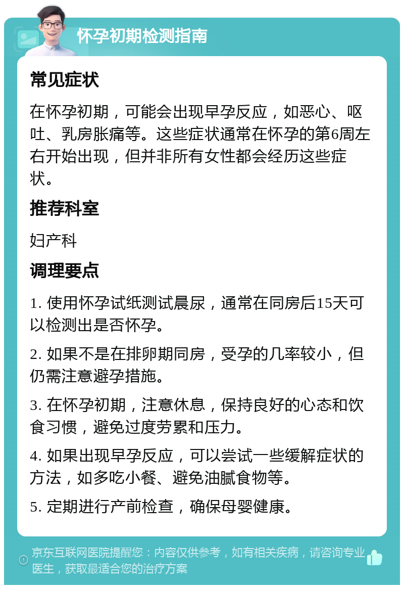 怀孕初期检测指南 常见症状 在怀孕初期，可能会出现早孕反应，如恶心、呕吐、乳房胀痛等。这些症状通常在怀孕的第6周左右开始出现，但并非所有女性都会经历这些症状。 推荐科室 妇产科 调理要点 1. 使用怀孕试纸测试晨尿，通常在同房后15天可以检测出是否怀孕。 2. 如果不是在排卵期同房，受孕的几率较小，但仍需注意避孕措施。 3. 在怀孕初期，注意休息，保持良好的心态和饮食习惯，避免过度劳累和压力。 4. 如果出现早孕反应，可以尝试一些缓解症状的方法，如多吃小餐、避免油腻食物等。 5. 定期进行产前检查，确保母婴健康。