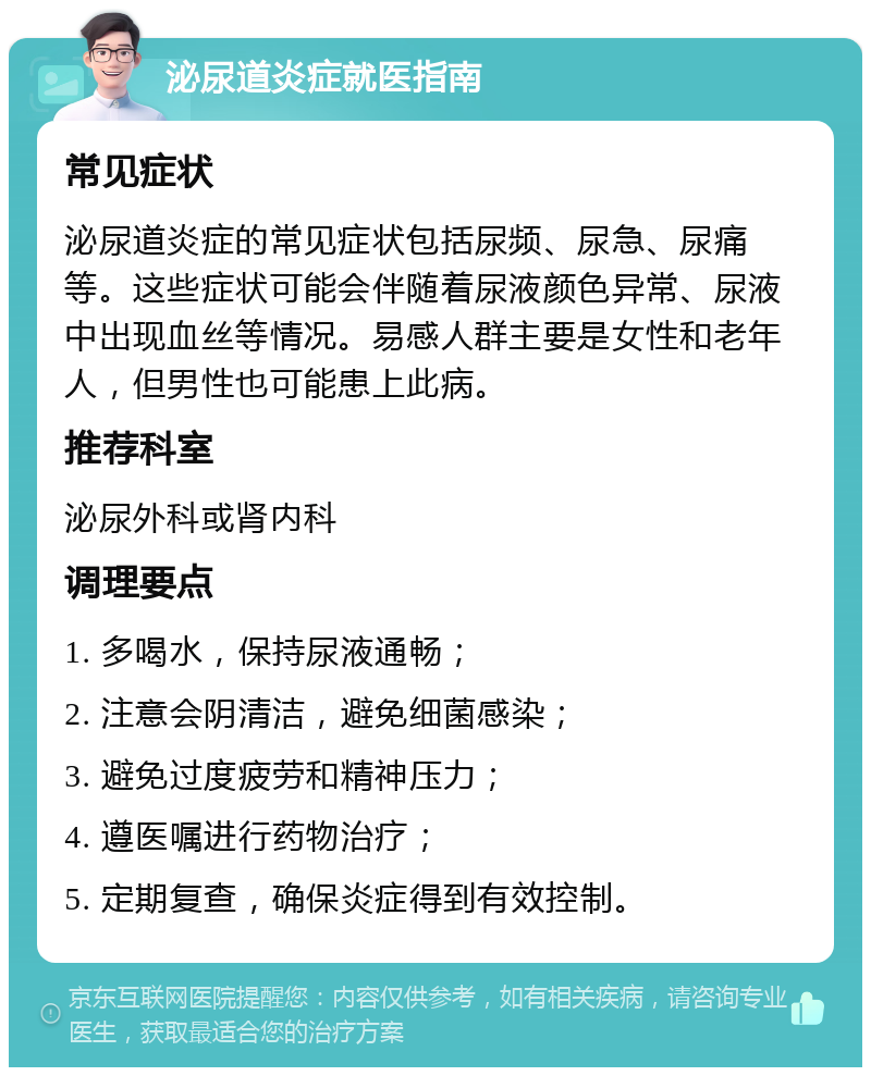 泌尿道炎症就医指南 常见症状 泌尿道炎症的常见症状包括尿频、尿急、尿痛等。这些症状可能会伴随着尿液颜色异常、尿液中出现血丝等情况。易感人群主要是女性和老年人，但男性也可能患上此病。 推荐科室 泌尿外科或肾内科 调理要点 1. 多喝水，保持尿液通畅； 2. 注意会阴清洁，避免细菌感染； 3. 避免过度疲劳和精神压力； 4. 遵医嘱进行药物治疗； 5. 定期复查，确保炎症得到有效控制。