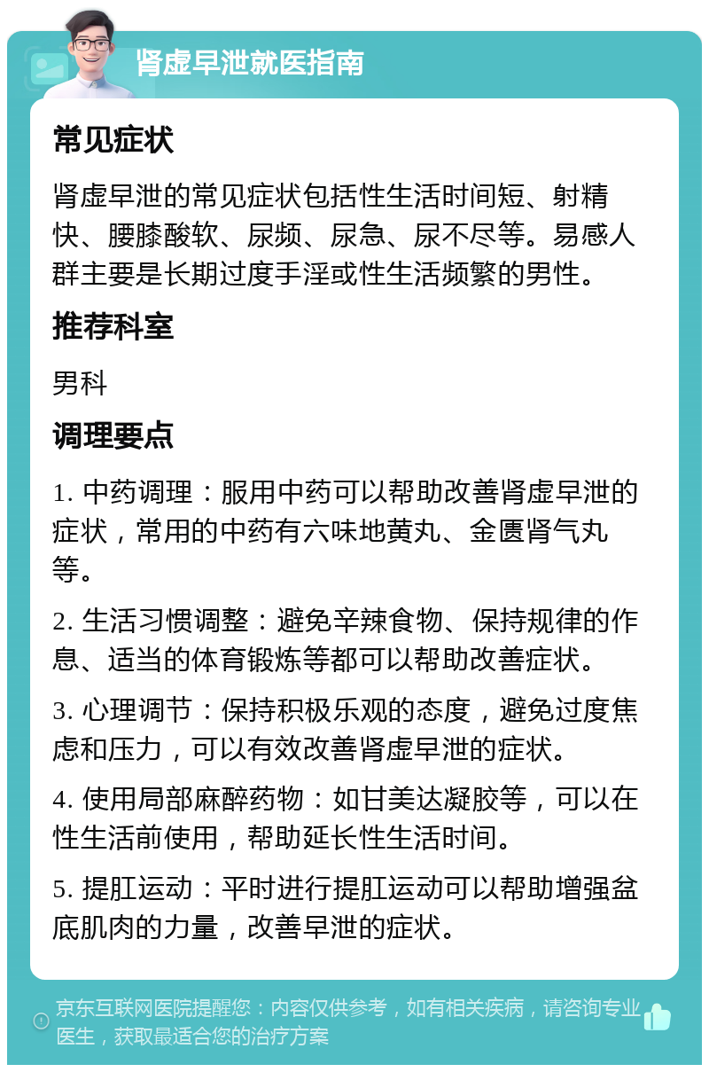 肾虚早泄就医指南 常见症状 肾虚早泄的常见症状包括性生活时间短、射精快、腰膝酸软、尿频、尿急、尿不尽等。易感人群主要是长期过度手淫或性生活频繁的男性。 推荐科室 男科 调理要点 1. 中药调理：服用中药可以帮助改善肾虚早泄的症状，常用的中药有六味地黄丸、金匮肾气丸等。 2. 生活习惯调整：避免辛辣食物、保持规律的作息、适当的体育锻炼等都可以帮助改善症状。 3. 心理调节：保持积极乐观的态度，避免过度焦虑和压力，可以有效改善肾虚早泄的症状。 4. 使用局部麻醉药物：如甘美达凝胶等，可以在性生活前使用，帮助延长性生活时间。 5. 提肛运动：平时进行提肛运动可以帮助增强盆底肌肉的力量，改善早泄的症状。